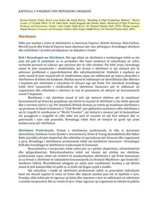 KAPITULLI 1  MARKAT DHE MENAXHIMI I MARKAVE
Shërbimet
Edhe pse markat e forta të shërbimeve si American Express, British Airways, Ritz-Carlton,
Merrill Lynch dhe Federal Express kane ekzistuar për vite, përhapja e brendingut shërbyes
dhe sofistikimi i tij është përshpejtuar në dekadën e fundit.
Roli i Brendingut me Shërbimet. Një nga sfidat në shërbimet e marketingut është se ato
janë më pak të prekshme se sa produktet dhe kanë tendencë të ndryshojnë në cilësi,
varësisht personit të caktuar apo njerëzve për të cilët ofrohen. Për këtë arsye, brendingu
mund të jetë veçanërisht i rëndësishëm për firmat e shërbimit si një mënyrë për të
adresuar problemet e paprekshmërisë dhe ndryshueshmërisë. Simbolet e markave po
ashtu mund të jenë veçanërisht të rëndësishme sepse ato ndihmojnë që natyra abstrakte e
shërbimeve të bëhet më konkrete. Markat mund të ndihmojnë në identifikimin dhe dhënien
e kuptimit për shërbimet e ndryshme të ofruara nga një firmë. Për shembull, brendingu
është bërë veçanërisht i rëndësishëm në shërbimet financiare për të ndihmuar në
organizimin dhe etiketimin e ofertave të reja të panumërta në mënyrë që konsumatorët
mund t’i kuptojnë.
Markëzimi i një shërbimi mund të jetë një mënyrë efektive për të sinjalizuar
konsumatorët që firma ka projektuar një ofertë të veçantë të shërbimit e cila është speciale
dhe e meriton emrin e saj. Për shembull, British Airways jo vetëm që markëzon shërbimin e
saj premium të klasit të biznesit si “Club World”, por gjithashtu markëzon edhe shërbimin e
saj të rregullt të autobusave si “World Traveler”, një mënyrë e mençur për të komunikuar
me pasagjerët e rregulltë të cilët edhe ata janë të veçantë në një farë mënyrë dhe se
patronazhi i tyre nuk pranohet. Brendingu është bërë në mënyrë të qartë një armë
konkurruese për shërbimet.
Shërbimet Profesionale. Firmat e shërbimeve profesionale, të tilla si Accenture
(konsultim), Goldman Sachs (bankë e investimeve), Ernst & Young (kontabilitet) dhe Baker
Botts (juridik) ofrojnë ekspertizë dhe mbështje të specializuar për bizneset dhe organizatat
e tjera. Brendingu i shërbimeve profesionale është një kombinim interesant i brendingut
B2B dhe brendingut të shërbimeve tradicionale të konsumit.
Besueshmëria e korporatës është çelësi për sa i përket ekspertizës, vërtetshmërisë
dhe pëlqyeshmërisë. Ndryshueshmëria është më shumë një çështje me shërbime
profesionale sepse është më vështirë të standardizohen shërbimet e një firmë konsulente
se sa firmat e shërbimit të zakonshmë konsumatorik (si lëvizësit Mayflower apo kontrolli i
insekteve Orkin). Marrëdhëniet afatgjatë po ashtu janë vendimtare, humbja e një klienti
mund të jetë katastrofike në qoftë se ai është një llogari mjaft e madhe.
Një ndryshim i madh në shërbimet profesionale është se punonjësit individualë
kanë më shumë kapital të vetin në firmë dhe shpesh markat janë më të djathtën e tyre.
Prandaj, sfida është për të siguruar që fjalet dhe veprimet e tyre të ndihmojnë në ndërtimin
e markës korporative dhe jo vetëm të tyre. Duke siguruar që organizata të mbajtë të paktën
Burimet:Patrick Tickle, Kevin Lane Keller dhe Keith Richey, “Branding in High-Technology Markets,” Market
Leader 22 (Vjeshtë 2003): 21-26; Jakki Mohr, Sanjit Sengupta dhe Stanley Slater, Marketing of High-Technology
Products and Innovations, botimi i tretë (Upper Sadle River, NJ: Pearson Prentice Hall, 2010); Wloise Coupey,
Digital Business:Concepts and Strategies, botimi i dytë (Upper Saddle River, NJ: Pearson Prentice Hall, 2005).
 