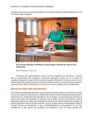KAPITULLI 1  MARKAT DHE MENAXHIMI I MARKAVE
një pjesë të kapitalit që punonjësit (sidomos ata të lartit) ndërtojnë është thelbësore në rast
se ndonjëri nga ta largohet.
Referimet dhe rekomandimet mund të jenë të fuqishme kur shërbimet e ofruara
janë të paprekshme dhe subjektive. Emocionet gjithashtu luajnë një rol të madh në
aspektin e kuptimit të sigurisë dhe miratimit shoqëror. Mënjanimi i kostove mund të jetë i
rëndësishëm dhe paraqet pengesa të hyrjes për konkurrentët, por klientët kanë mundësi të
negociojnë dhe shpesh e bëjnë këtë në mënyrë që të marrin zgjidhje më të përshtatshme.
Shitësit me Pakicë dhe Distributorët
Për shitësit me pakicë dhe anëtarët e tjerë të kanalit të shpërndarjes së produkteve, markat
ofrojnë një numër të funksioneve të rëndësishme. Markat mund të gjenerojnë interesimin e
konsumatorëve, përkrahjen dhe besnikërinë në një dyqan, pasi konsumatorët mësojnë të
presin për marka dhe produkte të caktuara. Për sa kohë “ju jeni ajo që shisni”, markat
ndihmojnë shitësit me pakicë që të krijojnë një imazh dhe të kriojnë pozicionim. Shitësit me
pakicë gjithashtu mund të krijojnë imazhin e tyrë të markës duke ju bashkangjitur lidhje të
veçanta cilësisë së shërbimeve të tyre, shumëllojshmërisë së produkteve të tyre dhe
prodhimeve, si dhe çmimit dhe politikave të kreditimit të tyre. Së fundi, apelimi dhe
Për një firmë shërbimi si Mayflower, të besueshme, shërbimi me cilësi të lartë
është kritik.
Burimi: Mayflower, Transit, LLC
 
