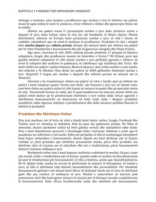 KAPITULLI 1  MARKAT DHE MENAXHIMI I MARKAVE
tërheqja e markave, nëse markat e prodhuesve apo markat e veta të shitësve me pakicë,
mund të japin kufinj të lartë të çmimeve, rrisin vëllimet e shitjes dhe gjenerojnë fitime më
të mëdha.
Shitësit me pakicë mund t’i prezantojnë markat e tyre duke përdorur emrin e
dyqanit të tyre, duke krijuar emra të rinj ose një kombimin të këtyre dyjave. Shumë
distributorë, sidomos në Evropë, kanë prezantuar markat e tyre, të cilat i shesin në
vazhdim, ndonjëherë apo në vend të markave të prodhuesve. Produktet të cilat i mbajnë
këto marka dyqani apo etiketa private ofrojnë një mënyrë tjetër për shitësit me pakicë
për të rritur besnikërinë e konsumatorit dhe për të gjeneruar margjina dhe fitime të larta.
Nga mesi i korrikut të vitit 2009, etiketat private përbënin 17 përqind të blerjeve
ushqimore, drogës dhe prodhuesve masinë në Amerikën e Veriut.22 Në Britani, pesë apo
gjashtë zinxhirë ushqimorë të cilët shesin markat e tyre përbëjnë gjysmën e shitjeve në
vend të ushqimit dhe mallrave të paketuara, të udhëhequr nga Sainsbury dhe Tesco. Një
tjetër shitës me pakicë i njohur britanez, Marks & Spencer, shet vetëm mallrat e veta marka,
nën etiketën e St. Michael. Disa shitës me pakicë në ShBA gjithashtu theksojnë markat e
tyre. (Kapitulli 5 tregon për markat e dyqanit dhe etiketat private në mënyrë më të
detajuar)
Interneti e ka transformuar shitjen me pakicë në vitet e fundit, pasi që shitësit me
pakicë e kanë adoptuar qasjen “bricks and clicks” për bizneset e tyre ose në shumë raste,
janë bërë shitës me pakicë onlinë të cilët luajnë në mënyrë të pastër dhe që operojnë vetëm
në ueb. Pavarësisht formës së saktë, për të qenë konkurrues në internet, shumë shitës me
pakicë është dashur që të përmirësojnë shërbimin e tyre online duke ofruar agjentët e
shërbimeve konsumatorike në dispozicion në kohë reale, duke i dërguar produktet
menjëherë, duke siguruar ndjekjen e përditësimeve dhe duke miratuar politikat liberale të
kthimit të produktit.
Produktet dhe Shërbimet Online
Disa prej markave më të forta në vitet e fundit kanë lindur online. Google, Facebook dhe
Twitter janë tre shembuj të dukshëm. Nuk ka qene kjo gjithmonë çështja. Në fillim të
internetit, shumë marketerë onlinë ka bërë gabime serioze dhe ndonjëherë edhe fatale.
Disa e kanë thjeshtëzuar procesin e brendingut duke i barazuar reklamat e çastit apo të
pazakonta me ndërtimin e një marke. Edhe pse përpjekje të tilla të marketingut ndonjëherë
kanë kapur vëmendjen e konsumatorit, shumë shpesh ato kanë dështuar për të krijuar
vetëdije se çfarë produkte apo shërbime prezantonte marka, përse këto produkte ose
shërbime ishin të veçanta ose të ndryshme dhe më e rëndësishmja, përse konsumatorët
duhej të vizitonin uebfaqen e tyre.
Marketerët online tani e kanë kuptuar realitetin e ndërtimit të markës. Së pari, si për
çdo markë, është e rëndësishme për të krijuar aspekte unike të markës në disa dimensione
që janë të rëndësishme për konsumatorët, të tilla si lehtësia, çmimi apo shumëllojshmëria.
Në të njëjtën kohë, marka ka nevojë të përformojë në mënyrë të kënaqshme në fushat e
tjera, të tilla si shërbimet ndaj klientit, besueshmërisë dhe personalitetit. Për shembull,
konsumatorët gjithnjë e më shumë kanë filluar të kërkojnë nivele më të larta të shërbimit
gjatë dhe pas vizitave të uebfaqeve të tyre. Markat e suksesshme në internet janë
pozicionuar mirë dhe kanë gjetur mënyra të veçanta për të kënaqur nevojat e paplotësuara
të konsumatorëve. Duke ofruar karakteristika unike dhe shërbime për konsumatorët,
 