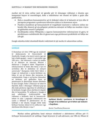 KAPITULLI 1  MARKAT DHE MENAXHIMI I MARKAVE
Aplikimi klasik i parimeve të brendingut të
Google-it ka ndihmuar që të bëhet një industri
e fuqishme.
Burimi: TassPhotos/Newscom
markat më të mira online janë në gjendje për të shmangur reklamat e shumta apo
kampanjat bujare të marektingut, duke u mbështetur më shumë në fjalën e gojës dhe
publicitetin.
 Hulu u mundëson konsumatorëve që të shikojnë video të së kaluarës së tyre dhe të
paraqesin programet e preferuara televizive ashtu si iu konvenon atyre.
 Pandora mundëson që konsumatorët të rregullojnë stacionet e radioeve online me
bendet dhe zhanret që ata pëlqejnë, përderisa mësojnë në lidhje me muzikat e tjera
që gjithashtu mund t’i pëlqejnë.
 Enciklopedia online Wikipedia u siguron konsumatorëve informacione të gjera, të
përditësuara vazhdimisht dhe të gjeneruara nga përdoruesi praktikisht në lidhje me
çdo gjë.
Google ndoshta është shembulli klasik i ndërtimit të një marke të suksesshme online.
GOOGLE
E themeluar në vitin 1998 nga dy studentë
të doktoraturës të Universitetit të
Stanfordit, Google e ka marrë emrin nga një
lojë e fjalës googol – numri 1 i përcjellur nga
100 zero – një referencë e sasisë së madhe
të të dhënave në internet. Misioni i
deklaruar i Google-it është “Organizimi i
infomacioneve të botës dhe bërja e tyre të
arritshme dhe të dobishme në mënyrë
universale.” Kompania është bërë lidere e
tregut në industrinë e motor-kërkimit me
fokus të saj në biznes dhe inovacion të
vazhdueshëm. Faqja e saj hyrëse fokusohet
në kërkime, por gjithashtu lejon që
përdoruesit të aktivizojnë shumë shërbime
të tjera Google. Duke u fokusuar në tekst të
thjeshtë, duke i shmangur reklamat pop-up
dhe duke përdorur algoritme të sofistikuara
të kërkimit, Google ofron shërbim të shpejtë
dhe të besueshëm. Të ardhurat e Google-it
janë udhëhequr tradicionalisht nga
reklamat e kërkimit, kuti të bazuara-në-
tekste të cilat i paguajnë reklamuesit me
rastin e klikimit të përdoruesve në to.
Gjithnjë e më shumë, Google është duke
kërkuar burime shtesë të të ardhurave nga
shërbimet dhe blerjet e reja.23
Markat online gjithashtu kanë mësuar rëndësinë e aktiviteteve off-line për t’i
tërhequr konsumatorët në uebfaqe. Faqet kryesore të ueb-adresave, ose URL-të, filluan të
 