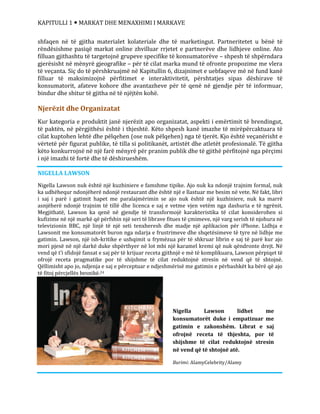 KAPITULLI 1  MARKAT DHE MENAXHIMI I MARKAVE
Nigella Lawson lidhet me
konsumatorët duke i empatizuar me
gatimin e zakonshëm. Librat e saj
ofrojnë receta të thjeshta, por të
shijshme të cilat reduktojnë stresin
në vend që të shtojnë atë.
Burimi: AlamyCelebrity/Alamy
shfaqen në të gjitha materialet kolateriale dhe të marketingut. Partneritetet u bënë të
rëndësishme pasiqë markat online zhvilluar rrjetet e partnerëve dhe lidhjeve online. Ato
filluan gjithashtu të targetojnë grupeve specifike të konsumatorëve – shpesh të shpërndara
gjerësisht në mënyrë gjeografike – për të cilat marka mund të ofronte propozime me vlera
të veçanta. Siç do të përshkruajmë në Kapitullin 6, dizajnimet e uebfaqeve më në fund kanë
filluar të maksimizojnë përfitimet e interaktivitetit, përshtatjes sipas dëshirave të
konsumatorit, afateve kohore dhe avantazheve për të qenë në gjendje për të informuar,
bindur dhe shitur të gjitha në të njëjtën kohë.
Njerëzit dhe Organizatat
Kur kategoria e produktit janë njerëzit apo organizatat, aspekti i emërtimit të brendingut,
të paktën, në përgjithësi është i thjeshtë. Këto shpesh kanë imazhe të mirëpërcaktuara të
cilat kuptohen lehtë dhe pëlqehen (ose nuk pëlqehen) nga të tjerët. Kjo është veçanërisht e
vërtetë për figurat publike, të tilla si politikanët, artistët dhe atletët profesionalë. Të gjitha
këto konkurrojnë në një farë mënyrë për pranim publik dhe të gjithë përfitojnë nga përçimi
i një imazhi të fortë dhe të dëshirueshëm.
NIGELLA LAWSON
Nigella Lawson nuk është një kuzhiniere e famshme tipike. Ajo nuk ka ndonjë trajnim formal, nuk
ka udhëhequr ndonjëherë ndonjë restaurant dhe është një e llastuar me besim në vete. Në fakt, libri
i saj i parë i gatimit hapet me paralajmërimin se ajo nuk është një kuzhiniere, nuk ka marrë
asnjëherë ndonjë trajnim të tillë dhe licenca e saj e vetme vjen vetëm nga dashuria e të ngrënit.
Megjithatë, Lawson ka qenë në gjendje të transformojë karakteristika të cilat konsiderohen si
kufizime në një markë që përfshin një seri të librave fitues të çmimeve, një varg serish të njohura në
televizionin BBC, një linjë të një seti tenxheresh dhe madje një aplikacion për iPhone. Lidhja e
Lawsonit me konsumatorët buron nga ndarja e frustrimeve dhe shqetësimeve të tyre në lidhje me
gatimin. Lawson, një ish-kritike e ushqimit u frymëzua për të shkruar librin e saj të parë kur ajo
mori pjesë në një darkë duke shpërthyer në lot mbi një karamel kremi që nuk qëndronte drejt. Në
vend që t’i sfidojë fansat e saj për të krijuar receta gjithnjë e më të komplikuara, Lawson përpiqet të
ofrojë receta pragmatike por të shijshme të cilat reduktojnë stresin në vend që të shtojnë.
Qëllimisht apo jo, ndjenja e saj e përceptuar e ndjeshmërisë me gatimin e përbashkët ka bërë që ajo
të fitoj përcjellës besnikë.24
 