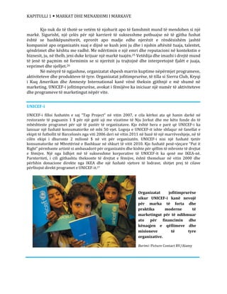 KAPITULLI 1  MARKAT DHE MENAXHIMI I MARKAVE
Organizatat jofitimprurëse
sikur UNICEF-i kanë nevojë
për marka të forta dhe
praktika moderne të
marketingut për të ndihmuar
ato për financimin dhe
kënaqjen e qëllimeve dhe
misioneve të tyre
organizative.
Burimi: Picture Contact BV/Alamy
Kjo nuk do të thotë se vetëm të njohurit apo të famshmit mund të mendohen si një
markë. Sigurisht, një çelës për një karrierë të suksesshme pothuajse në të gjitha fushat
është se bashkëpunëtorët, eprorët apo madje edhe njerëzit e rëndësishëm jashtë
kompanisë apo organizatës suaj e dijnë se kush jeni ju dhe i njohin aftësitë tuaja, talentet,
qëndrimet dhe kështu me radhë. Me ndërtimin e një emri dhe reputacioni në kontekstin e
biznesit, ju, në thelb, jeni duke krijuar një markë tuajën.25 Vetëdija dhe imazhi i drejtë mund
të jenë të paçmim në formimin se si njerëzit ju trajtojnë dhe interpretojnë fjalët e juaja,
veprimet dhe sjelljet.26
Në mënyrë të ngjashme, organizatat shpesh marrin kuptime nëpërmjet programeve,
aktiviteteve dhe produkteve të tyre. Organizatat jofitimprurëse, të tilla si Sierra Club, Kryqi
i Kuq Amerikan dhe Amnesty International kanë vënë theksin gjithnjë e më shumë në
marketing. UNICEF-i jofitimprurëse, avokat i fëmijëve ka iniciuar një numër të aktiviteteve
dhe programeve të marketingut nëpër vite.
UNICEF-i
UNICEF-i filloi fushatën e saj “Tap Project” në vitin 2007, e cila kërkoi ata që hanin darkë në
restorante të paguanin 1 $ për një gotë uji me vizatime të Nju Jorkut dhe me këto fonde do të
mbështeste programet për ujë të pastër të organizatave. Kjo është hera e parë që UNICEF-i ka
lansuar një fushatë konsumatorike në mbi 50 vjet. Logoja e UNICEF-it ishte shfaqur në fanellat e
ekipit të futbollit të Barcelonës nga viti 2006 deri në vitin 2011 në bazë të një marrëveshjeje, në të
cilën ekipi i dhuronte 2 milionë $ në vit për organizatën. UNICEF-i nisi një fushatë tjetër
konsumatorike në Mbretërinë e Bashkuar në shkurt të vitit 2010. Kjo fushatë pesë-vjeçare “Put it
Right” përmbante artistë si ambasadorë për organizatën dhe kishte për qëllim të mbronte të drejtat
e fëmijve. Një nga lidhjet më të suksesshme korporative të UNICEF-it ka qenë me IKEA-në.
Parnteriteti, i cili gjithashtu theksonte të drejtat e fëmijve, është themeluar në vitin 2000 dhe
përfshin donacione direkte nga IKEA dhe një fushatë vjetore të lodrave, shitjet prej të cilave
përfitojnë direkt programet e UNICEF-it.27
 