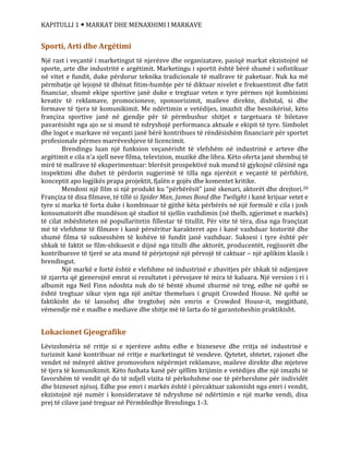 KAPITULLI 1  MARKAT DHE MENAXHIMI I MARKAVE
Sporti, Arti dhe Argëtimi
Një rast i veçantë i marketingut të njerëzve dhe organizatave, pasiqë markat ekzistojnë në
sporte, arte dhe industritë e argëtimit. Marketingu i sportit është bërë shumë i sofistikuar
në vitet e fundit, duke përdorur teknika tradicionale të mallrave të paketuar. Nuk ka më
përmbatje që lejojnë të dhënat fitim-humbje për të diktuar nivelet e frekuentimit dhe fatit
financiar, shumë ekipe sportive janë duke e tregtuar veten e tyre përmes një kombinimi
kreativ të reklamave, promocioneve, sponsorizimit, maileve direkte, dixhital, si dhe
formave të tjera të komunikimit. Me ndërtimin e vetëdijes, imazhit dhe besnikërisë, këto
françiza sportive janë në gjendje për të përmbushur shitjet e targetuara të biletave
pavarësisht nga ajo se si mund të ndryshojë performanca aktuale e ekipit të tyre. Simbolet
dhe logot e markave në veçanti janë bërë kontribues të rëndësishëm financiarë për sportet
profesionale përmes marrëveshjeve të licencimit.
Brendingu luan një funksion veçanërisht të vlefshëm në industrinë e arteve dhe
argëtimit e cila n’a sjell neve filma, televizion, muzikë dhe libra. Këto oferta janë shembuj të
mirë të mallrave të eksperimentuar: blerësit prospektivë nuk mund të gjykojnë cilësinë nga
inspektimi dhe duhet të përdorin sugjerimë të tilla nga njerëzit e veçantë të përfshirë,
konceptit apo logjikës prapa projektit, fjalën e gojës dhe komentet kritike.
Mendoni një film si një produkt ku “përbërësit” janë skenari, aktorët dhe drejtori.28
Françiza të disa filmave, të tillë si Spider Man, James Bond dhe Twilight i kanë krijuar vetet e
tyre si marka të forta duke i kombinuar të gjithë këta përbërës në një formulë e cila i josh
konsumatorët dhe mundëson që studiot të sjellin vazhdimin (në thelb, zgjerimet e markës)
të cilat mbështeten në popullaritetin fillestar të titullit. Për vite të tëra, disa nga françizat
më të vlefshme të filmave i kanë përsëritur karakteret apo i kanë vazhduar historitë dhe
shumë filma të suksesshëm të kohëve të fundit janë vazhduar. Suksesi i tyre është për
shkak të faktit se film-shikuesit e dijnë nga titulli dhe aktorët, producentët, regjisorët dhe
kontribuesve të tjerë se ata mund të përjetojnë një përvojë të caktuar – një aplikim klasik i
brendingut.
Një markë e fortë është e vlefshme në industrinë e zbavitjes për shkak të ndjenjave
të zjarrta që gjenerojnë emrat si rezultatet i përvojave të mira të kaluara. Një version i ri i
albumit nga Neil Finn ndoshta nuk do të bëntë shumë zhurmë në treg, edhe në qoftë se
është tregtuar sikur vjen nga një anëtar themelues i grupit Crowded House. Në qoftë se
faktikisht do të lansohej dhe tregtohej nën emrin e Crowded House-it, megjithatë,
vëmendje më e madhe e mediave dhe shitje më të larta do të garantoheshin praktikisht.
Lokacionet Gjeografike
Lëvizshmëria në rritje si e njerëzve ashtu edhe e bizneseve dhe rritja në industrinë e
turizmit kanë kontribuar në rritje e marketingut të vendeve. Qytetet, shtetet, rajonet dhe
vendet në mënyrë aktive promovohen nëpërmjet reklamave, maileve direkte dhe mjeteve
të tjera të komunikimit. Këto fushata kanë për qëllim krijimin e vetëdijes dhe një imazhi të
favorshëm të vendit që do të ndjell vizita të përkohshme ose të përhershme për individët
dhe bizneset njësoj. Edhe pse emri i markës është i përcaktuar zakonisht nga emri i vendit,
ekzistojnë një numër i konsideratave të ndryshme në ndërtimin e një marke vendi, disa
prej të cilave janë treguar në Përmbledhje Brendingu 1-3.
 