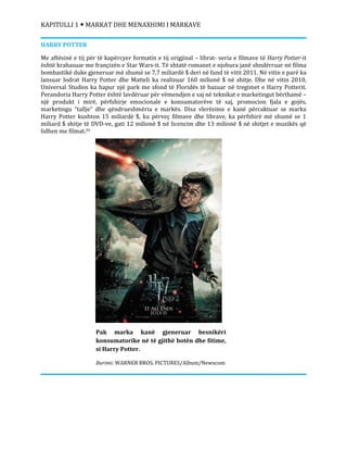 KAPITULLI 1  MARKAT DHE MENAXHIMI I MARKAVE
Pak marka kanë gjeneruar besnikëri
konsumatorike në të gjithë botën dhe fitime,
si Harry Potter.
Burimi: WARNER BROS. PICTURES/Album/Newscom
HARRY POTTER
Me aftësinë e tij për të kapërcyer formatin e tij origjinal – librat- seria e filmave të Harry Potter-it
është krahasuar me françizën e Star Wars-it. Të shtatë romanet e njohura janë shndërruar në filma
bombastikë duke gjeneruar më shumë se 7,7 miliardë $ deri në fund të vitit 2011. Në vitin e parë ka
lansuar lodrat Harry Potter dhe Matteli ka realizuar 160 milionë $ në shitje. Dhe në vitin 2010,
Universal Studios ka hapur një park me sfond të Floridës të bazuar në tregimet e Harry Potterit.
Perandoria Harry Potter është lavdëruar për vëmendjen e saj në teknikat e marketingut bërthamë –
një produkt i mirë, përfshirje emocionale e konsumatorëve të saj, promocion fjala e gojës,
marketingu “tallje” dhe qëndrueshmëria e markës. Disa vlerësime e kanë përcaktuar se marka
Harry Potter kushton 15 miliardë $, ku përveç filmave dhe librave, ka përfshirë më shumë se 1
miliard $ shitje të DVD-ve, gati 12 milionë $ në licencim dhe 13 milionë $ në shitjet e muzikës që
lidhen me filmat.29
 