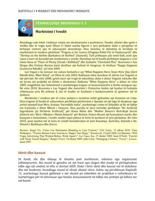KAPITULLI 1  MARKAT DHE MENAXHIMI I MARKAVE
Idetë dhe kauzat
Së fundi, ide dhe shkaqe të shumta janë markëzuar, sidomos nga organizatat
jofitimprurëse. Ato mund të gjenden në një frazë apo slogan dhe madje të përfaqësohen
edhe nga një simbol, të tilla si shiritat AIDS. Duke i bërë idetë dhe kauzat më të dukshme
dhe më konkrete, brendingu mund të ofrojë shumë vlera. Ashtu siq përshkruan Kapitulli
11, marketingu kauzal gjithënjë e më shumë po mbështet në praktikat e sofistikuara të
marketingut për të informuar apo bindur konsumatorët në lidhje me çështjet që lidhen me
një kauzë.
Markëzimi i Vendit
Brendingu nuk është i kufizuar vetëm me destinacionet e pushimeve. Vendet, shtetet dhe qytet e
mëdha dhe të vogla kanë filluar t’i bëjnë marka figurat e tyre përkatëse duke u përpjekur të
tërheqin vizitorë apo të inkurajojnë zhvendosje. Disa shembuj të dukshëm të hershëm të
markëzimit të vendeve përfshinë “Virginia is for Lovers (Virgjinja Është Për të Dashuruarit)” dhe
“Shrimp on the Barbie (Karkaleca në Barbie)” (Australi). Tani pothuajse çdo vend fizik, zonë apo
rajon e merr në konsideratë markëzimin e vendit. Shembujt më të fundit përfshijnë sloganin e ri të
Santa Rosa-së “Place of Plenty (Vendi i Bollëkut)” dhe fushatën “Cleveland Plus”. Konventa e San
Diegos dhe Visitors Bureau kanë zhvilluar një fushatë të integruar, të titulluar “Happy Happens
(Lumturia Ndodh)”, në vitin 2009.
Las Vegasi e ka lansuar me sukses fushatën e saj “What Happens Here, Stays Here (Ajo Çfarë
Ndodh Këtu, Mbet Këtu)”, në fillim të vitit 2003. Reklamat ishin menduar të shesin Las Vegasin si
një përvojë. Në vitin 2008, qyteti mori një rrugë të ndryshme, duke e shitur Vegasin ndryshe dhe
në terma më praktikë në dritën e ekonomisë. Reklama “What Happens Here” u kthye në vitin
2009, megjithatë, kur hulumtimet e marketingut treguar se konsumatorëve u kishte munguar ajo.
Në vitin 2010, Konventa e Las Vegasit dhe Autoriteti i Vizitorëve kishin një buxhet të fushatës
reklamuese prej 86 milionë $, më të madhe se buxhetet e konkurrentëve të qyteteve më të
njohura.
Markëzimi i vendeve për të rritur joshjen e turistëve është gjithashtu një fenomen në rritje.
Disa tregime të fundit të suksesshme përfshijnë përdorimin e Spanjës në një logo të dizajnuar nga
artisti spanjoll Joan Miro, fushata “Incredible India”, marketingu i vetes të Zelandës së Re në lidhje
me françizën e filmit Mbreti i Unazave. Disa parulla të tjera turistike përfshijnë “No Artificial
Ingredients (Jo Përbërës Artificial)” për Kosta Rikën dhe “Mother Nature’s Best-Kept Secret
(Sekreti më i Mirë i Mbajtur i Nënës Natyrë)” për Belizën. Future Brand, një konsulencë marke dhe
kompani e hulumtimit, i rendit vendet sipas pikave të forta të markave të tyre përkatëse. Në vitin
2010, pesë markat më të larta të vendit konsiderohen të jenë Kanadaja, Australia, Zelanda e Re,
Shtetet e Bashkuara dhe Zvicra.
Burimet: Roger Yu, “Cities Use Destination Branding to Lure Tourists,” USA Today, 12 shkurt 2010; Yana
Polikarpov, “Visitors Bureau Lures Tourists to ‘Happy’ San Diego,” Brandweek, 23 prill 2009; Liz Benston, “Will
Vegas Advertising That Worked Before, Work Again?,” Las Vegas Sun, 27 shtator 2009; Sean O’Neill, “Careful
with Those Tourist Slogans,” Budget Travel, 24 shtator 2009; John Cook, “Packaging a Nation,” Travel + Leisure,
Janar 2007.
PËRMBLEDHJE BRENDINGU 1-3
 
