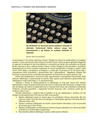 KAPITULLI 1  MARKAT DHE MENAXHIMI I MARKAVE
në një kategori e cila nuk ka ndryshuar shumë.” Wrigley në mënyrë të vazhdueshme e ka tregtuar
markën e saj me sponzorizim dhe reklama të profilit të lartë. Ajo ka përdorur gjithashtu degët për
t’u zgjeruar në kategori të reja të produkteve, si çamçakëza pa sheqer dhe çamçakëza që krijojnë
fluska, ashtu që të mos e dobësoj markën. Fokusi i vetëm i Wrigley-it mbi çamçakëza i mundëson
kompanisë për të arritur rezultate maksimale në atë që konsiderohet si kategori e pjekur. Gjatë
viteve 1990, shitjet e produkteve të Wrigley-it u rritën gati 10 përqind në vit. Në fund, tregu i
çamçakëzave është historikisht i qëndrueshëm dhe i pakomplikuar. Megjithatë, Wrigley bën
investime në përmirësimin e produktit dhe paketimit në mënyrë për të ruajtur epërsinë e saj.
Goderi dhe bashkëautori i atij Gerard Tellis argumentojnë se përkushtimi ndaj markës është
jetik për udhëheqjen e qëndrueshme të markës, duke sqaruar pesë faktorë të qëndrueshëm për
udhëheqjen e tregut (shih Figura 1-7). Ata komentojnë:
“Shkaqet e vërteta të qëndrueshmërisë së udhëheqjes në treg janë vizioni dhe vullneti.
Udhëheqësit e tregut të qëndrueshëm kanë një vizion revolucionar dhe frymëzues të tregut masiv
dhe ata shfaqin një vullnet të pathyeshëm për të realizuar këtë vizion. Ata vazhdojnë të përjetojnë
vështirësi, inovojnë pamëshirë, i angazhojnë burimet financiare dhe i përdorin asetet për të
realizuar vizion e tyre.”
Përcillni hulumtimin e Golderit dhe të kolegëve të tij për udhëheqësit e markave në 126
kategori në një hapësirë prej 1921 deri më 2005, si më poshtë:
 Markat udhëheqëse kanë më shumë gjasa t’u përballojnë rënieve ekonomike dhe kur
inflacioni është i lartë dhe kanë më pak gjasa t’u përballojnë zgjerimit ekonomik dhe kur
inflacioni është i ulët.
 Gjysma e markave udhëheqëse në mostër e kanë humbur lidershipin e tyre në periudha
që variojnë nga 12 deri 39 vjet.
 Shkalla e këmbënguljes së lidershipit të markave ka qenë ndjeshëm më e ulët në periudha
të fundit se sa në periudhat e mëparshme.
 Nëse humbet njëherë udhëheqja e markës, rrallë mund të rifitohet.
Me dështimin në inovacion përtej makinave manuale të
shkrimit, Underwood, kishte mbetur prapa kur
konsumatorët e saj kaluan në makinat elektrike të
shkrimit.
Burimi: Peter Carrol/Alamy
 