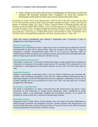 KAPITULLI 1  MARKAT DHE MENAXHIMI I MARKAVE
 Llojet e kategorive me norma mbi mesatare të këmbënguljes së lidershipit të markës janë
ushqimet dhe furnizimet shtëpiake; llojet e kategorive me norna nën mesatare të
këmbëngules së lidershipit të markës janë të mirat e qëndrueshme dhe veshjet.
Burimet:Peter N. Golder, Julie R. Irwin, Debanjan Mitra, “Will You Still Try Me, Will You Still Buy Me, When
I’m 64? How Economic Conditions Affect Long-Term Brand Leadership Persistence,” artikull, Tuck School of
Business at Darmouth College, 2011; Peter N. Golder, “Historical Method in Marketing Research with New
Evidence on Long-Term Market Share Stability,” Journal of Marketing Research, 37 (Maj 2000): 156-172; Peter
N. Golder dhe Gerard J. Tellis, “Growing, Growing, Gone: Cascades, Diffusion, and Turning Points in the Product
Life Cycle,” Marketing Science, 23 (Pranverë 2004): 207-218; Laurie Freeman, “Study: Leading Brands Aren’t
Aways Enduring,”, Advertising Age, 28 shkurt 2000; Gerald J. Tellis dhe Peter N. Golder, “First Market, First to
Fail? Real Causes of Enduring Market Leadership,”, MIT Sloan Management Review, 1 Janar 1996.
Tellisi dhe Golderi identifikojnë pesë faktorët e mëposhtëm dhe i arsyetojnë si çelës të
jetëgjatësisë së lidershipit të markës.
Vizioni i Tregut Masiv
Kompanitë me sy mprehtë për shijet e tregut masiv kanë më shumë gjasa të ndërtojnë një bazë
konsumatorike të gjerë dhe të qëndrueshme. Edhe pse Pampersi nuk ishte lider i tregut në
kategorinë e pelenave një-përdorimsh gjatë viteve të saj të para, ka shpenzuar mjaft në
hulumtim dhe zhvillim në mënyrë për të dizajnuar pelena një-përdorimsh të përballueshëm dhe
efektiv. Pampersi për një kohë të shkurtër u bë lider në treg.
Qëndrueshmëria Menaxheriale
Teknologjia “e përparuar” e cila mund të drejtojë lidershipin e tregut shpesh kërkon angazhimin
e burimeve të kompanisë në periudha të gjata kohore. Për shembull, JVC ka shpenzuar 21 vite
në kërkimin e videoregjistruesit VHS përpara lansimit të tij në vitin 1976 dhe bërjes lider në
treg.
Angazhimi Financiar
Kostoja e mirëmbajtjes së lidershipit është e lartë për shkak të kërkesave për hulumtim dhe
zhvillim si dhe marketing. Kompanitë të cilat kanë për qëllim përfitimet afatshkurtëra dhe jo
lidershipit afatgjatë, siç ka bërë Rheingold Brewery me zvogëlimin e mbështetjes së birrës së saj
të lehtë Gablinger një vit pas prezantimit të saj në vitin 1967, nuk kanë gjasa për të shijuar
jetëgjatësinë e lidershipit.
Inovacionet e Pamëshirshme
Për shkak të ndryshimeve në shijet e konsumatorëve dhe konkurrencës nga firmat e tjera,
kompanitë të cilat dëshirojnë të mbajnë pozita udhëheqëse duhet vazhdimisht të sjellin
inovacione. Gillete, si një udhëheqëse afatgjatë dhe historikisht novatore, ka të paktën 20
produkte të rrojës në dërrasën e vizatimit në çfarëdo kohe të dhënë.
Përdorimi i Aseteve
Kompanitë mund të bëhen lidere në disa kategori nëse ato mbajnë një pozitë udhëheqëse në
ndonjë kategori përkatëse. Për shembull, Coca-Cola e përdori suksesin dhe eksperiencën e saj
me kola (Coke) dhe kolën e dietës (Tab) për të futur në treg Diet Coke në vitin 1982. Brenda një
viti prej prezantimit të saj, Diet Coke u bë lider në treg.
 