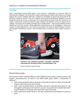 KAPITULLI 1  MARKAT DHE MENAXHIMI I MARKAVE
CONVERSE
Shefi i marketingut Geoff Cottrill pohon se një prioritet i rëndësishën në Converse është “të
heshtësh dhe të dëgjosh.” Me një buxhet të vogël, marketingu për markën është fokusuar ne mediat
digjitale dhe sociale. Uebfaqja është plot e përplot me përmbajtje që gjenerojnë konsumatorë. Në
Facebook, marka ka arritur 6 deri në 9 milionë fansa pasiqë konsumatorët zgjedhin të marrin
fotografi të këpucëve të tyre, të shkruajnë në to dhe pastaj të postojnë rreth tyre. Cottrilli vë në
dukje se edhe pse ka vende ku kompania tregon tregime rreth këpucëve të saj, në dyqane dhe në
uebfaqe, “për pjesën më të madhe ne lejojmë që të rrjedhë biseda ... janë njerëzit kreativë të cilët e
shtyjnë me të vërtetë markën.” Marka gjithashtu ka funksionuar si një përgjegjëse e llojeve për
muzikë, arte dhe argëtimeve të reja. Converse ka ndërtuar një studio të quajtur Rubber Tracks në
Nju Jork për të mbështetur bendet e reja në zhvillim duke u mundësuar atyre t’i bëjnë incizimet e
tyre.33
Rëniet Ekonomike
Një recesion i rëndë i cili kishte filluar në vitin 2008 kërcënonte fatin e shumë markave. Një
studim i konsumatorëve në fund të vitit 2009 kishte gjetur faktet e mëposhtme të
hidhura:34
 18% e konsumatorëve kishin raportuar se kanë blerë marka me çmim më të ulët për
të mirat e konsumit në dy vitet e fundit.
 46% e atyre që kishin kaluar në produkte më pak të shtrenjta kanë thënë se “ata
kanë gjetur performancë më të mirë se sa pritej,” me pjesën më të madhe duke thënë
se performanca në të vërtetë ishte shumë më e mirë sesa pritej.
 34% e ndërruesve kishin thënë se “ata nuk i preferonin më produktet me çmime të
larta.”
Converse e ka rifreskuar markën e saj duke i përfshirë
konsumatorët në mënyrë aktive në marketingun e saj.
Burimi: Kristoffer Tripplaar/Alamy
 