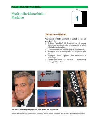 PJESA I PERSPEKTIVAT HYRËSE
Markat dhe Menaxhimi i
Markave
Një markë mund të jetë një person, vend, firmë apo organizatë
Burimi: Pictorial Press Ltd / Alamy; Damian P. Gadal/Alamy; somchaij/Shutterstock; Jason Lindsey/Alamy
Objektivat e Mësimit
Pas leximit të këtij kapitulli, ju duhet të jeni në
gjendje që të:
1. Definoni “markën”, të deklaroni se si marka
dallon prej produktit dhe të shpjegoni se çfarë
është ekuiteti i markës.
2. Përmbledhni se pse markat janë të rëndësishme.
3. Shpjegoni se si brendingu vlen pothuajse për çdo
gjë.
4. Shpjegoni sfidat kryesore dhe mundësitë e
brendingut.
5. Identifikoni hapat në procesin e menaxhimit
strategjik të markës.
1
 