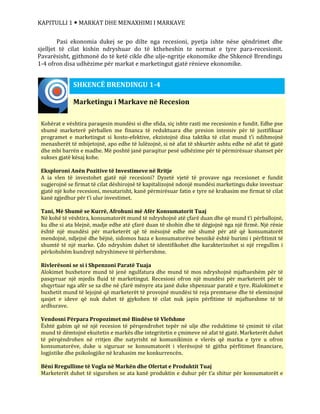 KAPITULLI 1  MARKAT DHE MENAXHIMI I MARKAVE
Pasi ekonomia dukej se po dilte nga recesioni, pyetja ishte nëse qëndrimet dhe
sjelljet të cilat kishin ndryshuar do të ktheheshin te normat e tyre para-recesionit.
Pavarësisht, gjithmonë do të ketë cikle dhe ulje-ngritje ekonomike dhe Shkencë Brendingu
1-4 ofron disa udhëzime për markat e marketingut gjatë rënieve ekonomike.
Marketingu i Markave në Recesion
Kohërat e vështira paraqesin mundësi si dhe sfida, siç ishte rasti me recesionin e fundit. Edhe pse
shumë marketerë përballen me financa të reduktuara dhe presion intensiv për të justifikuar
programet e marketingut si kosto-efektive, ekzistojnë disa taktika të cilat mund t’i ndihmojnë
menaxherët të mbijetojnë, apo edhe të lulëzojnë, si në afat të shkurtër ashtu edhe në afat të gjatë
dhe mbi barrën e madhe. Më poshtë janë paraqitur pesë udhëzime për të përmirësuar shanset për
sukses gjatë kësaj kohe.
Eksploroni Anën Pozitive të Investimeve në Rritje
A ia vlen të investohet gjatë një recesioni? Dyzetë vjetë të provave nga recesionet e fundit
sugjerojnë se firmat të cilat dëshirojnë të kapitalizojnë ndonjë mundësi marketingu duke investuar
gjatë një kohe recesioni, mesatarisht, kanë përmirësuar fatin e tyre në krahasim me firmat të cilat
kanë zgjedhur për t’i ulur investimet.
Tani, Më Shumë se Kurrë, Afrohuni më Afër Konsumatorit Tuaj
Në kohë të vështira, konsumatorët mund të ndryshojnë atë çfarë duan dhe që mund t’i përballojnë,
ku dhe si ata blejnë, madje edhe atë çfarë duan të shohin dhe të dëgjojnë nga një firmë. Një rënie
është një mundësi për marketerët që të mësojnë edhe më shumë për atë që konsumatorët
mendojnë, ndjejnë dhe bëjnë, sidomos baza e konsumatorëve besnikë është burimi i përfitimit të
shumtë të një marke. Çdo ndryshim duhet të identifikohet dhe karakterizohet si një rregullim i
përkohshëm kundrejt ndryshimeve të përhershme.
Rivlerësoni se si i Shpenzoni Paratë Tuaja
Alokimet buxhetore mund të jenë ngulfatura dhe mund të mos ndryshojnë mjaftueshëm për të
pasqyruar një mjedis fluid të marketingut. Recesioni ofron një mundësi për marketerët për të
shqyrtuar nga afër se sa dhe në çfarë mënyre ata janë duke shpenzuar paratë e tyre. Rialokimet e
buxhetit mund të lejojnë që marketerët të provojnë mundësi të reja premtuese dhe të eleminojnë
qasjet e ideve që nuk duhet të gjykohen të cilat nuk japin përfitime të mjaftueshme të të
ardhurave.
Vendosni Përpara Propozimet më Bindëse të Vlefshme
Është gabim që në një recesion të përqendrohet tepër në ulje dhe reduktime të çmimit të cilat
mund të dëmtojnë ekuitetin e markës dhe integritetin e çmimeve në afat të gjatë. Marketerët duhet
të përqëndrohen në rritjen dhe natyrisht në komunikimin e vlerës që marka e tyre u ofron
konsumatorëve, duke u siguruar se konsumatorët i vlerësojnë të gjitha përfitimet financiare,
logjistike dhe psikologjike në krahasim me konkurrencën.
Bëni Rregullime të Vogla në Markën dhe Ofertat e Produktit Tuaj
Marketerët duhet të sigurohen se ata kanë produktin e duhur për t’a shitur për konsumatorët e
SHKENCË BRENDINGU 1-4
 