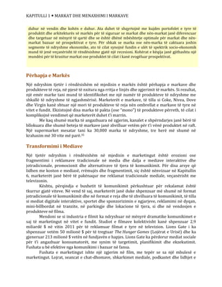 KAPITULLI 1  MARKAT DHE MENAXHIMI I MARKAVE
Përhapja e Markës
Një ndryshim tjetër i rëndësishëm në mjedisin e markës është përhapja e markave dhe
produkteve të reja, në pjesë të nxitura nga rritja e linjës dhe zgjerimit të markës. Si rezultat,
një emër marke tani mund të identifikohet me një numër të produkteve të ndryshme me
shkallë të ndryshme të ngjashmërisë. Marketerët e markave, të tilla si Coke, Nivea, Dove
dhe Virgin kanë shtuar një mori të produkteve të reja nën ombrellat e markave të tyre në
vitet e fundit. Ekzistojnë disa marka të pakta (ose “mono”) të produkteve përreth, të cilat i
komplikojnë vendimet që marketerët duhet t’i marrin.
Me kaq shumë marka të angazhuara në zgjerim, kanalet e shpërndarjes janë bërë të
bllokuara dhe shumë beteja të markave janë zhvilluar vetëm për t’i vënë produktet në raft.
Një supermarket mesatar tani ka 30,000 marka të ndryshme, tre herë më shumë në
krahasim më 30 vite më parë.35
Transformimi i Mediave
Një tjetër ndryshim i rëndësishëm në mjedisin e marketingut është erozioni ose
fragmentimi i reklamave tradicionale në media dhe dalja e mediave interaktive dhe
jotradicionale, promocionit dhe alternativave të tjera të komunikimit. Për disa arsye që
lidhen me koston e mediasë, rrëmujës dhe fragmentimit, siç është nënvizuar në Kapitullin
6, marketerët janë bërë të pakënaqur me reklamat tradicionale mediale, veçanërisht me
televizonin.
Kështu, përqindja e buxhetit të komunikimit përkushtuar për rekalamat është
tkurrur gjatë viteve. Në vend të saj, marketerët janë duke shpenzuar më shumë në format
jotradicionale të komunikimit dhe në format e reja dhe të zhvilluara të komunikimit, të tilla
si mediat digjitale interaktive, sportet dhe sponzorizimin e ngjarjeve, reklamimi në dyqan,
mini-billbordat në tranzite, në parkingje dhe lokacione të tjera, si dhe në vendosjen e
produkteve në filma.
Mendoni se si industria e filmit ka ndryshuar në mënyrë dramatike komunikimet e
saj të marketingut në vitet e fundit. Studiot e filmave kolektivisht kanë shpenzuar 2,9
miliardë $ në vitin 2011 për të reklamuar filmat e tyre në televizion. Lions Gate i ka
shpenzuar vetëm 50 milionë $ për të tregtuar The Hunger Games (Lojërat e Urisë) dhe ka
gjeneruar 213 milionë $ vetën në fundjavën e hapjes. Lions Gate ka përdorur mediat sociale
për t’i angazhuar konsumatorët, me synim të targetimit, planifikimit dhe ekzekutimit.
Fushata u bë efektive nga komunikimi i bazuar në fansa.
Fushata e marketingut ishte një zgjerim në film, me tepër se sa një mbulesë e
marketingut. Lojrat, seancat e chat-dhomave, shkarkimet mediale, podkastet dhe lidhjet e
duhur në vendin dhe kohën e duhur. Ata duhet të shqyrtojnë me kujdes portofolet e tyre të
produktit dhe arkitekturës së markës për të siguruar se markat dhe nën-markat janë diferencuar
dhe targetuar në mënyrë të qartë dhe se është dhënë mbështetje optimale për markat dhe nën-
markat bazuar në prospektivat e tyre. Për shkak se marka ose nën-marka të caktuara joshin
segmente të ndryshme ekonomike, ato të cilat synojnë fundin e ulët të spektrik socio-ekonomik
mund të jenë veçanërisht të rëndësishme gjatë një recesioni. Kohërat e këqija janë gjithashtu një
mundësi për të krasitur markat ose produktet të cilat i kanë zvogëluar prospektivat.
 