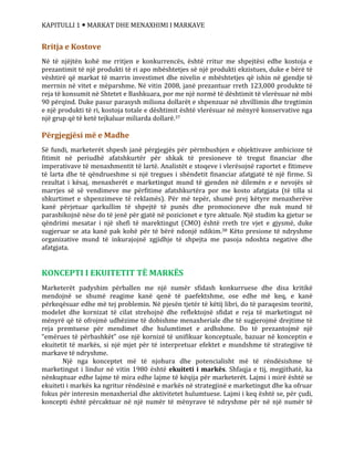KAPITULLI 1  MARKAT DHE MENAXHIMI I MARKAVE
Rritja e Kostove
Në të njëjtën kohë me rritjen e konkurrencës, është rritur me shpejtësi edhe kostoja e
prezantimit të një produkti të ri apo mbështetjes së një produkti ekzistues, duke e bërë të
vështirë që markat të marrin investimet dhe nivelin e mbështetjes që ishin në gjendje të
merrnin në vitet e mëparshme. Në vitin 2008, janë prezantuar rreth 123,000 produkte të
reja të konsumit në Shtetet e Bashkuara, por me një normë të dështimit të vlerësuar në mbi
90 përqind. Duke pasur parasysh miliona dollarët e shpenzuar në zhvillimin dhe tregtimin
e një produkti të ri, kostoja totale e dështimit është vlerësuar në mënyrë konservative nga
një grup që të ketë tejkaluar miliarda dollarë.37
Përgjegjësi më e Madhe
Së fundi, marketerët shpesh janë përgjegjës për përmbushjen e objektivave ambicioze të
fitimit në periudhë afatshkurtër për shkak të presioneve të tregut financiar dhe
imperativave të menaxhmentit të lartë. Analistët e stoqeve i vlerësojnë raportet e fitimeve
të larta dhe të qëndrueshme si një tregues i shëndetit financiar afatgjatë të një firme. Si
rezultat i kësaj, menaxherët e marketingut mund të gjenden në dilemën e e nevojës së
marrjes së së vendimeve me përfitime afatshkurtëra por me kosto afatgjata (të tilla si
shkurtimet e shpenzimeve të reklamës). Për më tepër, shumë prej këtyre menaxherëve
kanë përjetuar qarkullim të shpejtë të punës dhe promocioneve dhe nuk mund të
parashikojnë nëse do të jenë për gjatë në pozicionet e tyre aktuale. Një studim ka gjetur se
qëndrimi mesatar i një shefi të marektingut (CMO) është rreth tre vjet e gjysmë, duke
sugjeruar se ata kanë pak kohë për të bërë ndonjë ndikim.38 Këto presione të ndryshme
organizative mund të inkurajojnë zgjidhje të shpejta me pasoja ndoshta negative dhe
afatgjata.
KONCEPTI I EKUITETIT TË MARKËS
Marketerët padyshim përballen me një numër sfidash konkurruese dhe disa kritikë
mendojnë se shumë reagime kanë qenë të paefektshme, ose edhe më keq, e kanë
përkeqësuar edhe më tej problemin. Në pjesën tjetër të këtij libri, do të paraqesim teoritë,
modelet dhe kornizat të cilat strehojnë dhe reflektojnë sfidat e reja të marketingut në
mënyrë që të ofrojmë udhëzime të dobishme menaxheriale dhe të sugjerojmë drejtime të
reja premtuese për mendimet dhe hulumtimet e ardhshme. Do të prezantojmë një
“emërues të përbashkët” ose një kornizë të unifikuar konceptuale, bazuar në konceptin e
ekuitetit të markës, si një mjet për të interpretuar efektet e mundshme të strategjive të
markave të ndryshme.
Një nga konceptet më të njohura dhe potencialisht më të rëndësishme të
marketingut i lindur në vitin 1980 është ekuiteti i markës. Shfaqja e tij, megjithatë, ka
nënkuptuar edhe lajme të mira edhe lajme të këqija për marketerët. Lajmi i mirë është se
ekuiteti i markës ka ngritur rëndësinë e markës në strategjinë e marketingut dhe ka ofruar
fokus për interesin menaxherial dhe aktivitetet hulumtuese. Lajmi i keq është se, për çudi,
koncepti është përcaktuar në një numër të mënyrave të ndryshme për në një numër të
 
