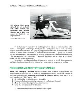 KAPITULLI 1  MARKAT DHE MENAXHIMI I MARKAVE
Në thelb, koncepti i ekuitetit të markës përforcon atë se sa e rëndësishme është
marka në strategjitë e marketingut. Kapitujt 2 dhe 3 në Pjesën e II-të të librit ofrojnë një
pasqyrë të ekuitetit të markës dhe një plan për pjesën tjetër të librit. Pjesa e mbetur e librit
adreson në detaje më të thella se si të ndërtohet ekuteti i markës (Kapitujt 4-7, në Pjesën
III), si të matet ekuiteti i markës (Kapitujt 8-10 në Pjesën IV) dhe si të menaxhohet ekuiteti
i markës (Kapitujt 11-14 në Pjesën V). Kapitulli përmbyllës 15 në Pjesën VI ofron disa
aplikacione dhe perspektiva shtesë.
Pjesa tjetër e këtij kapitulli ofron një pasqyrë të procesit strategjik të menaxhimit të
markës i cili ndihmon tërheqjen e të gjitha këtyre koncepteve të ndryshme së bashku.
PROCESI I MENAXHIMIT STRATEGJIK TË MARKËS
Menaxhimi strategjik i markës përfshin hartimin dhe zbatimin e programeve dhe
aktiviteteve të marketingut për të ndërtuar, matur dhe menaxhuar ekuitetin e markës. Në
këtë tekst, ne e definojmë procesin e menaxhimit strategjik të markës si një proces që ka
katër hapa kryesor (shih Figurën 1-12):
1. Identifikimi dhe zhvillimi i planeve të markës
2. Dizajnimi dhe implementimi i programeve të marketingut të markës
3. Matja dhe interpretimi i performancës së markës
4. Rritja dhe mbajtja e ekuitetit të markës.
T’i përmendim në pika të shkurtëra këto katër hapa.40
Një pulovër është vetëm
një pulovër, për sa kohë
nuk është veshur ose
pronësuar nga Marilyn
Monroe, ku në këtë rast
mund të kushtojë me
mijëra dollarë.
Burimi: Album/Newscom
 
