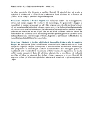 KAPITULLI 1  MARKAT DHE MENAXHIMI I MARKAVE
hartohen portofolio dhe hierarkia e markës. Kapitulli 12 përqëndrohet në temën e
zgjerimit të markave në të cilën një markë ekzistuese është përdorur për të lansuar një
produkt në një kategori apo nën-kategori të ndryshme.
Menaxhimi i Ekuitetit të Markës Nëpër Kohë. Menaxhimi efektiv i një marke gjithashtu
kërkon një pamje afatgjatë të vendimeve të marketingut. Një perspektivë afatgjatë e
menaxhimit të markave pranon që çdo ndryshim në programin mbështetës të marketingut
për një markë mund të ndikojë në suksesin e programeve të ardhshme të marketingut duke
ndryshuar njohuritë e konsumatorëve. Një pikëpamje afatgjatë gjithashtu prodhon strategji
proaktive të dizajnuara për të ruajtur dhe për të rritur ekuitetin e markës bazuar në
konsumatorë me kalimin e kohës dhe strategji reaktive për të rigjallëruar një markë e cila
ballafaqohet me disa vështirësi apo probleme. Kapitulli 13 përshkruan çështjet lidhur me
menaxhimin e ekuitetit të markës nëpër kohë.
Menaxhimi i Ekuitetit të Markës mbi Kufinjtë Gjeografikë, Kulturor dhe Segmentet e
Tregut. Një konsideratë tjetër e rëndësishme në menaxhimin e ekuitetit të markës është
njohja dhe llogaritja e llojeve të ndryshme të konsumatorëve në zhvillimin e brendingut
dhe programeve të marketingut. Faktorët ndërkombëtarë dhe strategjitë globale të
markëzimit janë veçanërisht të rëndëishme në këto vendime. Në zgjerimin e një marke
jashtë vendit, menaxherët duhet të ndërtojnë ekuitet duke u mbështetur në njohuritë
specifike në lidhje me përvojat dhe sjelljet e këtyre segmente të tregut. Kapitulli 14
shqyrton çështje që lidhen me zgjerimin e ekuitetit të markës në të gjitha segmentet e
tregut.
 