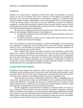 KAPITULLI 1  MARKAT DHE MENAXHIMI I MARKAVE
Parahyrje
Gjithnjë e më shumë firma e organizata të tjera kanë ardhur në përfundim se një prej
aseteve të tyre më të vlefshme janë emrat e markave të cilat lidhen me produktet ose
shërbimet e tyre. Në botën tonë gjithnjë e më komplekse, të gjithë ne, si individët ashtu
edhe menaxherët e biznesit, ballafaqohen me më shumë zgjedhje dhe me më pak kohë për
t’i bërë ato. Kështu, aftësia e një marke të fortë për lehtësimin e marrjes së vendimeve,
zvogëlimin e rrezikut dhe përcaktimin e pritjeve është e paçmim. Krijimi i markave të forta
të cilat japin këtë premtim, mirëmbajtja dhe përmirësimi i forcës së këtyre markave nëpër
kohë është një domosdoshmëri e menaxhimit.
Ky tekst do të ju ndihmojë që të arrini një kuptim më të thellë për arritjen e këtyre
qëllimeve të brendingut. Objektivat bazike të brendingut janë
1. Të eksplorojë çështjet kryesore në planifikimin, implementimin dhe vlerësimin e
strategjive të markës.
2. Të sigurojë konceptet e duhura, teoritë, modelet dhe mjetet e tjera për të bërë
vendime më të mira të brendingut.
Kemi vënë një theks të veçantë në të kuptuarit e parimeve psikologjike në nivel individual
ose organizativ në mënyrë për të bërë vendime më të mira rreth markave. Objektivi ynë
është që të jetë i përshtatshëm për çfarëdo lloje të organizatës pavarësisht madhësisë së
saj, natyrës së biznesit apo orientit të fitimit.1
Duke i mbajtur këto synime në mendje, ky kapitull i parë përcakton se çfarë është
marka. Ne i marrim në konsideratë funksionet e një marke për nga perspektiva e të dy
palëve, konsumatorëve dhe firmave dhe diskutojmë se përse markat janë të rëndësishme
për të dy palët. Vlerësojme se çfarë dhe nuk mund të jetë markëzohet dhe identifikojmë
disa marka të forta. Kapitulli përfundon me një përkufizim të konceptit të ekuitetit të
markës dhe procesit të menaxhimit strategjik të markës. Fokusimi i Markës 1.0 në fund të
kapitullit gjurmon disa nga origjinat historike të brendingut.
ÇFARË ËSHTË NJË MARKË?
Brendingu ka qenë përqark për shekuj me radhë si një mjet për të dalluar mallrat e një
prodhuesi nga një prodhues tjetër. Në fakt, fjala markë rrjedh nga skandivanishtja e vjetër
prej fjalës brandr, që do të thotë “djeg”, pasiqë markat kanë qenë dhe akoma janë mjete me
të cilat pronarët e bagëtive i kanë shënuar kafshët e tyre për t’i identifikuar ato.2
Sipas Shoqatës Amerikane të Marketingut (ShAM, ang. AMA), një markë është një
“emër, term, shenjë, simbol ose skicë, ose një kombinim i tyre, me qëllim për të identifikuar
mallrat dhe shërbimet e një shitësi apo një grupi të shitësve dhe për t’i dalluar ato nga
mallrat e konkurrencës.” Teknikisht, pra, sa herë që një marketer krijon një emër të ri, logo
apo simbol për një produkt të ri, ai apo ajo ka krijuar një markë.
Në fakt, megjithatë, shumë menaxherë praktikues i referohen markës më shumë se
kaq, si diçka që në fakt ka krijuar një sasi të caktuar të vetëdijes, reputacion, famë dhe
kështu me radhë në treg. Kështu, ne mund të bëjmë një dallim midis përkufizimit të ShAM-
it të “markës” me një m të vogël dhe konceptit të industrisë të “Markës” me një M të madhe.
Dallimi është i rëndësishëm për neve sepse mospajtimet në lidhje me parimet e brendingut
apo udhëzimeve shpesh sillen rreth asaj se çfarë kuptojmë me këtë term.
 