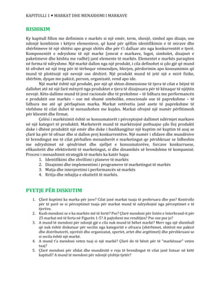 KAPITULLI 1  MARKAT DHE MENAXHIMI I MARKAVE
RISHIKIM
Ky kapitull fillon me definimin e markës si një emër, term, shenjë, simbol apo dizajn, ose
ndonjë kombinim i këtyre elementeve, që kanë për qëllim identifikimin e të mirave dhe
shërbimeve të një shitësi apo grupi shitës dhe për t’i dalluar ato nga konkurrentët e tjerë.
Komponentët e ndryshme të një marke (emrat e markave, logot, simbolet, dizajnet e
paketimeve dhe kështu me radhë) janë elemente të markës. Elementet e markës paraqiten
në forma të ndryshme. Një markë dallon nga një produkt, i cila definohet si çdo gjë që mund
të ofrohet në një treg për të tërhequr vëmendjen, blerjen, përdorimin apo konsumimin që
mund të plotësojë një nevojë ose dëshirë. Një produkt mund të jetë një e mirë fizike,
shërbim, dyqan me pakicë, person, organizatë, vend apo ide.
Një markë është një produkt, por një që shton dimensione të tjera të cilat e bëjnë të
dallohet atë në një farë mënyrë nga produktet e tjera të dizajnuara për të kënaqur të njëjtën
nevojë. Këto dallime mund të jenë racionale dhe të prekshme – të lidhura me performancën
e produktit ose markës – ose më shumë simbolike, emocionale ose të paprekshme – të
lidhura me atë që përfaqëson marka. Markat vetëvetiu janë asete të paprekshme të
vlefshme të cilat duhet të menaxhohen me kujdes. Markat ofrojnë një numër përfitimesh
për klientët dhe firmat.
Çelësi i markëzimit është se konsumatorët i përceptojnë dallimet ndërmjet markave
në një kategori të produktit. Marketerët mund të markëzojnë pothuajse çdo lloj produkti
duke i dhënë produktit një emër dhe duke i bashkangjitur një kuptim në kuptim të asaj se
çfarë ka për të ofruar dhe si dallon prej konkurrentëve. Një numër i sfidave dhe mundësive
të brendingut me të cilat përballen menaxherët e marketingut qe përshkruar se lidheshin
me ndryshimet në qëndrimet dhe sjelljet e konsumatorëve, forcave konkurruese,
efikasitetit dhe efektivitetit të marketingut, si dhe dinamikës së brendshme të kompanisë.
Procesi i menaxhimit strategjik të markës ka katër hapa:
1. Identifikimi dhe zhvillimi i planeve të markës
2. Dizajnimi dhe implementimi i programeve të marketingut të markës
3. Matja dhe interpretimi i performancës së markës
4. Rritja dhe mbajtja e ekuitetit të markës.
PYETJE PËR DISKUTIM
1. Çfarë kuptimi ka marka për juve? Cilat janë markat tuaja të preferuara dhe pse? Kontrollo
për të parë se si përceptimet tuaja për markat mund të ndryshojnë nga përceptimet e të
tjerëve.
2. Kush mendoni se e ka markën më të fortë? Pse? Çfarë mendoni për listën e Interbrand-it për
25 markat më të forta në Figurën 1-5? A pajtoheni me renditjen? Pse ose pse jo?
3. A mund të mendoni për ndonjë gjë e cila nuk mund të bëhet markë? Merr nga një shembull
që nuk është diskutuar për secilin nga kategoritë e ofruara (shërbimet, shitësit me pakicë
dhe distributorët, njerëzit dhe organizatat, sportet, artet dhe argëtimet) dhe përshkruani se
si secila është një markë.
4. A mund t’a mendoni veten tuaj si një markë? Çfarë do të bënit për të “markëzuar” veten
tuaj?
5. Çfarë mendoni për sfidat dhe mundësitë e reja të brendingut të cilat janë listuar në këtë
kapitull? A mund të mendoni për ndonjë çështje tjetër?
 