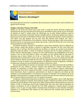 KAPITULLI 1  MARKAT DHE MENAXHIMI I MARKAVE
Historia e Brendingut42
Kjo shtojcë gjurmon historinë e markëzimit dhe menaxhimit të markës, duke e ndarë zhvillimin në
gjashtë faza të veçanta.
Origjina e Hershme: Përpara Vitit 1860
Markat, në një formë apo tjetrën, kanë qenë rreth e rrotull për shekuj. Motivimi origjinal për
markëzimin ka qenë për artizanët dhe të tjerët për të identifikuar frytet e punës së tyre në mënyrë
që klientët të mund t’i njihnin lehtë ato. Markëzimi ose së paku shenjat dalluese, mund të
gjurmohen në qeramikat e lashta dhe shenjat e gurgdhendësve, të cilat janë aplikuar për mallrat e
përpunuara me dorë për të identifikuar burimin e tyre. Qeramikat dhe llambat e baltës ndonjëherë
janë shitur larg nga dyqanet prej ku janë bërë dhe blerësit kanë kërkuar për vulat e
qeramikpunuesve të besueshëm si një udhëzues i cilësisë. Markat janë gjetur edhe në porcelanat e
hershëm kinezë, në kavanozat prej qeramike nga Greqia e lashtë dhe Roma dhe në të mirat nga
India që datojnë në rreth 1300 P.L.K.
Në kohërat mesjetare, shenjave të qeramikave u qenë shtuar shenjtat e bërësve, filigranët në
letër, shenjat e bukës dhe shenjat e esnafeve të ndryshme artizanale. Në disa raste, këto janë
përdorur për të tërhequr blerësit besnikë për prodhues të caktuar, por markat janë përdorur
gjithashtu edhe për policët e rëndit të shoqërive monopole dhe për të dalluar prodhuesit e të
mirave inferiore. Një ligj anglez i miratuar në vitin 1266 kërkonte nga bukëpjekësit që të vënin
markën e tyre në çdo copë bukë të shitur, “me qëllim që nëse ndonjë bukë ka një peshë të
ndryshme nga të tjerat, atëherë do të dij se i kujt është faji.” Po ashtu është kërkuar nga
argjendarët që të markëzojnë të mirat e tyre, me nënshkrimin e tyre ose me simbol personal dhe
me një shenjë të cilësisë së metalit. Në vitin 1597, dy argjendarë të dënuar për shkak të vënies së
shenjave të rreme në mallrat e tyre janë gozhduar në shtyllë. Në mënyrë të ngjashme, ndëshkime
të ashpra janë caktuar për ata që falsifikonin shenjat e artizanëve të tjerë.
Kur evropianët filluan të vendosen në Amerikën e Veriut, ata sollën konventën dhe praktikën e
shenjëzimit me vete. Bërësit e barnave mjekësor dhe prodhuesit e duhanit ishin pionerë të
hershëm të markëzimit në ShBA. Ilaçe mjekësore, të tilla si Sawim’s Panacea, Fahnestock’s
Vermifuge dhe Perry Davis’ Vegetavle Pain Killer u bënë të njohura për publikun përpara Luftës
Civile Amerikane. Ilaçet e patentuara paketoheshin në shishe të vogla dhe për shkak që nuk
shiheshin si një domosdoshmëri, u promovuan në mënyrë të fuqishme. Për të ndikuar më tej në
zgjedhjet e konsumatoërve në dyqan, prodhuesit e këtyrë barnave printuan etiketa të përpunuara
dhe të veçanta, shpesh me portretin e tyre të vendosur në qendër.
Prodhuesit e duhanit kanë eksportuar prodhimin e tyre që nga fillimi i viteve 1600. Nga fillimi
i viteve 1800, prodhuesit e duhanit i kanë paketuar denget e duhanit nën etiketa të tilla si Smith’s
Plug dhe Brown dhe Black’s Twist. Gjatë viteve 1850, shumë prodhues duhani kuptuan se emra më
kreativ, të tillë si Cantaloupe, Rock Candy, Ëedding Cake dhe Lone Jack, ishin të dobishëm në
shitjen e produkteve të tyrë të duhanit. Në vitet 1860, prodhuesit e duhanit filluan të shesin
mallrat e tyre në qese të vogla direkt te konsumatorët. Paketimet të cilat dukeshin tërheqëse
shiheshin si të rëndësishme dhe etiketet me foto, dekorimet dhe simbolet qenë projektuar si
rezultat i kësaj.
FOKUS MARKE 1-0
 