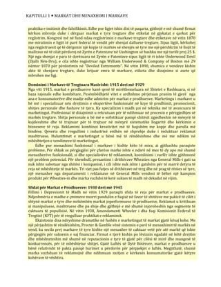 KAPITULLI 1  MARKAT DHE MENAXHIMI I MARKAVE
praktika e imitimit dhe falsifikimit. Edhe pse ligjet ishin disi të paqarta, gjithnjë e më shumë firmat
kërkon mbrotje duke i dërguar markat e tyre tregtare dhe etiketat në gjykatat e qarkut për
regjistrim. Kongresi më në fund ndau regjistrimin e markave tregtare dhe etiketave në vitin 1870
me miratimin e ligjit të parë federal të vendit për shenjat dalluese tregtare. Sipas ligjit, kërkohej
nga regjistruesit që të dërgonin një kopje të markës së shenjës së tyre me një përshkrim të llojit të
mallrave në të cilat përdorej në Zyrën e Patentave në Uashington së bashku me një tarifë prej 25 $.
Një nga shenjat e para të dorëzuara në Zyrën e Patentave sipas ligjit të ri ishte Underwood Devil
(Djalli Nën-Dru), e cila ishte regjistruar nga William Underwood & Company of Boston më 29
nëntor 1870 për përdorimin në “Deviled Entrements”. Në vitin 1890, shumica e vendeve kishin
akte të shenjave tregtare, duke krijuar emra të markave, etiketa dhe dizajnime si asete që
mbrohen me ligj.
Dominimi i Markave të Tregtuara Masivisht: 1915 deri më 1929
Nga viti 1915, markat e prodhuesve kanë qenë të mirëthemeluara në Shtetet e Bashkuara, si në
baza rajonale edhe kombëtare. Pesëmbëdhjetë vitet e ardhshme përjetuan pranim të gjerë nga
ana e konsumatorëve dhe madje edhe admirim për markat e prodhuesve. Marketingu i markave u
bë më i specializuar nën drejtimin e ekspertëve funksionalë në krye të prodhimit, promocionit,
shitjes personale dhe fushave të tjera. Ky specializim i madh çoi në teknika më të avancuara të
marketingut. Profesional të dizajnimit u rekrutuan për të ndihmuar në procesin e përzgjedhjes së
markës tregtare. Shitja personale u bë më e sofistikuar pasiqë shitësit zgjedheshin në mënyrë të
kujdesshme dhe të trajnuar për të trajtuar në mënyrë sistematike llogaritë dhe kërkimin e
bizneseve të reja. Reklamimi kombinoi kreativitet më të fuqishëm me kopje dhe parulla më
bindëse. Qeveria dhe rregullimi i industrisë erdhën në shprehje duke i reduktuar reklamat
mashtruese. Hulumtimet e marketingut u bënë më të rëndësishme dhe më me ndikim në
mbështetjen e vendimeve të marketingut.
Edhe pse menaxhimi funksional i markave i kishte këto të mira, ai gjithashtu paraqiste
probleme. Për shkak se përgjegjësi për çfarëso marke ishte e ndarë në mes të dy apo më shumë
menaxherëve funksionalë, si dhe specialistëve të reklamimit, koordinimi i varfër ishte gjithmonë
një problem potencial. Për shembull, prezantimi i drithërave Wheaties nga General Mills-i gati sa
nuk ishte sabotuar nga shitësi i kompanisë, i cili ishte nuk ishte i gatshëm për të marrë detyra të
reja në mbështetje të markës. Tri vjet pas futjes së drithërave në treg dhe në prag të rënies së tyre,
një menaxher nga departamenti i reklamave në General Mills vendosi të bëhet një kampion
produkt për Wheaties-in dhe marka vazhdoi të ketë sukses të madh në dekadat në vijim.
Sfidat për Markat e Prodhuesve: 1930 deri më 1945
Fillimi i Depresionit të Madh në vitin 1929 paraqiti sfida të reja për markat e prodhuesve.
Ndjeshmëria e madhe e çmimeve nxorri pandulën e fuqisë në favor të shitësve me pakicë të cilët i
shtynë markat e tyre dhe mëkëmbën markat joperformuese të prodhuesve. Reklamat u kritikuan
si manipuluese, mashtruese dhe pa shije dhe gjithnjë e më shumë injoroheshin nga segmente të
caktuara të popullsisë. Në vitin 1938, Amendamenti Wheeler i dha fuqi Komisionit Federal të
Tregtisë (KFT) për të rregulluar praktikat e reklamimit.
Ekzistonin disa ndryshime dramatike në fushën e marketingut të markat gjatë kësaj kohe. Me
një përjashtim të rëndësishëm, Procter & Gamble vënë sistemin e parë të menaxhimit të markës në
vend, ku secila prej markave të tyre kishte një menaxher të caktuar vetë për atë markë që ishte
përgjegjës për suksesin e saj financiar. Firmat e tjerë kishin po lëviznin ngadalë në këtë drejtim
dhe mbështeteshin më shumë në reputacionin e tyre të gjatë për cilësi të mirë dhe mungesë të
konkurrencës, për të mbështetur shitjet. Gjatë Luftës së Dytë Botërore, markat e prodhuesve u
bënë relativisht të pakta pasiqë burimet u përdorën për përpjekjet e luftës. Megjithatë, shumë
marka vazhduan të reklamojnë dhe ndihmuan nxitjen e kërkesës konsumatorike gjatë këtyre
kohërave të vështira.
 