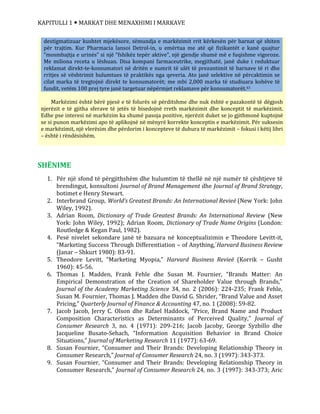 KAPITULLI 1  MARKAT DHE MENAXHIMI I MARKAVE
SHËNIME
1. Për një sfond të përgjithshëm dhe hulumtim të thellë në një numër të çështjeve të
brendingut, konsultoni Journal of Brand Management dhe Journal of Brand Strategy,
botimet e Henry Stewart.
2. Interbrand Group, World’s Greatest Brands: An International Revieë (New York: John
Wiley, 1992).
3. Adrian Room, Dictionary of Trade Greatest Brands: An International Review (New
York: John Wiley, 1992); Adrian Room, Dictionary of Trade Name Origins (London:
Routledge & Kegan Paul, 1982).
4. Pesë nivelet sekondare janë të bazuara në konceptualizimin e Theodore Levitt-it,
“Marketing Success Through Differentiation – of Anything,´Harvard Business Review
(Janar – Shkurt 1980): 83-91.
5. Theodore Levitt, “Marketing Myopia,” Harvard Business Revieë (Korrik – Gusht
1960): 45-56.
6. Thomas J. Madden, Frank Fehle dhe Susan M. Fournier, “Brands Matter: An
Empirical Demonstration of the Creation of Shareholder Value through Brands,”
Journal of the Academy Marketing Science 34, no. 2 (2006): 224-235; Frank Fehle,
Susan M. Fournier, Thomas J. Madden dhe David G. Shrider, “Brand Value and Asset
Pricing,” Quarterly Journal of Finance & Accounting 47, no. 1 (2008): 59-82.
7. Jacob Jacob, Jerry C. Olson dhe Rafael Haddock, “Price, Brand Name and Product
Composition Characteristics as Determinants of Perceived Quality,” Journal of
Consumer Research 3, no. 4 (1971): 209-216; Jacob Jacoby, George Syzbillo dhe
Jacqueline Busato-Sehach, “Information Acquisition Behavior in Brand Choice
Situations,” Journal of Marketing Research 11 (1977): 63-69.
8. Susan Fournier, “Consumer and Their Brands: Developing Relationship Theory in
Consumer Research,” Journal of Consumer Research 24, no. 3 (1997): 343-373.
9. Susan Fournier, “Consumer and Their Brands: Developing Relationship Theory in
Consumer Research,” Journal of Consumer Research 24, no. 3 (1997): 343-373; Aric
destigmatizuar kushtet mjekësore, sëmundja e markëzimit rrit kërkesën për barnat që shiten
për trajtim. Kur Pharmacia lansoi Detrol-in, u emërtua me atë që fizikantët e kanë quajtur
“mosmbajtja e urinës” si një “fshikëz tepër aktive”, një gjendje shumë më e fuqishme vigoroze.
Me miliona receta u lëshuan. Disa kompani farmaceutrike, megjithatë, janë duke i reduktuar
reklamat direkt-te-konsumatori në dritën e numrit të ulët të prezantimit të barnave të ri dhe
rritjes së vështrimit hulumtues të praktikës nga qeveria. Ato janë selektive në përcaktimin se
cilat marka të tregtojnë direkt te konsumatorët; me mbi 2,000 marka të studiuara kohëve të
fundit, vetëm 100 prej tyre janë targetuar nëpërmjet reklamave për konsumatorët.43
Markëzimi është bërë pjesë e të folurës së përditshme dhe nuk është e pazakontë të dëgjosh
njerëzit e të gjitha sferave të jetës të bisedojnë rreth markëzimit dhe konceptit të markëzimit.
Edhe pse interesi në markëzim ka shumë pasoja pozitive, njerëzit duket se jo gjithmonë kuptojnë
se si punon markëzimi apo të aplikojnë në mënyrë korrekte konceptin e markëzimit. Për suksesin
e markëzimit, një vlerësim dhe përdorim i koncepteve të duhura të markëzimit – fokusi i këtij libri
– është i rëndësishëm.
 