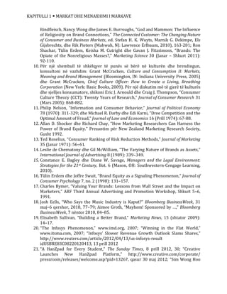 KAPITULLI 1  MARKAT DHE MENAXHIMI I MARKAVE
Rindfleisch, Nancy Wong dhe James E. Burroughs, “God and Mammon: The Influence
of Religiosity on Brand Connections,” The Connected Customer: The Changing Nature
of Consumer and Business Markets, ed. Stefan H. K. Wuyts, Marnik G. Dekimpe, Els
Gijsbrechts, dhe Rik Pieters (Mahwah, NJ: Lawrence Erlbaum, 2010), 163-201; Ron
Shachar, Tülin Erdem, Keisha M. Cutright dhe Gavan J. Fitzsimons, “Brands: The
Opiate of the Nonreligious Masses?,” Marketing Science 30 (Janar – Shkurt 2011):
92-110.
10. Për një shembull të shkëlqyer të punës së bërë në kulturën dhe brendingun,
konsultoni në vazhdim: Grant McCracken, Culture and Consumption II: Markets,
Meaning and Brand Management (Bloomington, IN: Indiana University Press, 2005)
dhe Grant McCracken, Chief Culture Officer: How to Create a Living, Breathing
Corporation (New York: Basic Books, 2009). Për një diskutim më të gjerë të kulturës
dhe sjelljes konsumatore, shikoni Eric J. Arnould dhe Craig J. Thompson, “Consumer
Culture Theory (CCT): Twenty Years of Research,” Journal of Consumer Research 31
(Mars 2005): 868-882.
11. Philip Nelson, “Information and Consumer Behavior,” Journal of Political Economy
78 (1970): 311-329; dhe Michael R. Darby dhe Edi Karni, “Dree Competition and the
Optimal Amount of Fraud,” Journal of Law and Economics 16 (Prill 1974): 67-88.
12. Allan D. Shocker dhe Richard Chay, “How Marketing Researchers Can Harness the
Power of Brand Equity.” Prezantim për New Zealand Marketing Research Society,
Gusht 1992.
13. Ted Roselius, “Consumer Ranking of Risk Reduction Methods,” Journal of Marketing
35 (Janar 1971): 56–61.
14. Leslie de Chernatony dhe Gil McWilliam, “The Varying Nature of Brands as Assets,”
International Journal of Advertising 8 (1989): 339–349.
15. Constance E. Bagley dhe Diane W. Savage, Managers and the Legal Environment:
Strategies for the 21st Century, Bot. 6 (Mason, OH: Southwestern-Cengage Learning,
2010).
16. Tülin Erdem dhe Joffre Swait, “Brand Equity as a Signaling Phenomenon,” Journal of
Consumer Psychology 7, no. 2 (1998): 131–157.
17. Charles Bymer, “Valuing Your Brands: Lessons from Wall Street and the Impact on
Marketers,” ARF Third Annual Advertising and Promotion Workshop, Shkurt 5–6,
1991.
18. Josh Eells, “Who Says the Music Industry is Kaput?” Bloomberg BusinessWeek, 31
maj–6 qershor, 2010, 77–79; Aimee Groth, “Mayhem! Sponsored by …,” Bloomberg
BusinessWeek, 7 nëntor 2010, 84–85.
19. Elisabeth Sullivan, “Building a Better Brand,” Marketing News, 15 (shtator 2009):
14–17.
20. “The Infosys Phenomenon,” www.imd.org, 2007; “Winning in the Flat World,”
www.itsma.com, 2007; “Infosys’ Slower Revenue Growth Outlook Slams Shares,”
http://www.reuters.com/article/2012/04/13/us-infosys-result
idUSBRE83C08220120413, 13 prill 2012
21. “A HanZpad for Every Student,” The Sunday Times, 8 prill 2012, 30; “Creative
Launches New HanZpad Platform,” http://www.creative.com/corporate/
pressroom/releases/welcome.asp?pid=13267, qasur 30 maj 2012; “Sim Wong Hoo
 