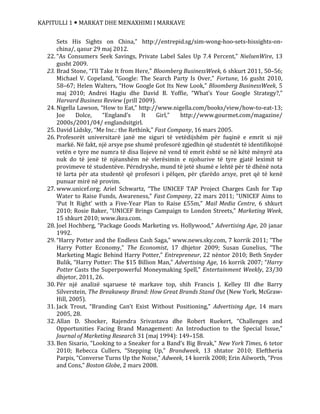 KAPITULLI 1  MARKAT DHE MENAXHIMI I MARKAVE
Sets His Sights on China,” http://entrepid.sg/sim-wong-hoo-sets-hissights-on-
china/, qasur 29 maj 2012.
22. “As Consumers Seek Savings, Private Label Sales Up 7.4 Percent,” NielsenWire, 13
gusht 2009.
23. Brad Stone, “I’ll Take It from Here,” Bloomberg BusinessWeek, 6 shkurt 2011, 50–56;
Michael V. Copeland, “Google: The Search Party Is Over,” Fortune, 16 gusht 2010,
58–67; Helen Walters, “How Google Got Its New Look,” Bloomberg BusinessWeek, 5
maj 2010; Andrei Hagiu dhe David B. Yoffie, “What’s Your Google Strategy?,”
Harvard Business Review (prill 2009).
24. Nigella Lawson, “How to Eat,” http://www.nigella.com/books/view/how-to-eat-13;
Joe Dolce, “England’s It Girl,” http://www.gourmet.com/magazine/
2000s/2001/04/ englandsitgirl.
25. David Lidsky, “Me Inc.: the Rethink,” Fast Company, 16 mars 2005.
26. Profesorët universitarë janë me siguri të vetëdijshëm për fuqinë e emrit si një
markë. Në fakt, një arsye pse shumë profesorë zgjedhin që studentët të identifikojnë
vetën e tyre me numra të disa llojeve në vend të emrit është se në këtë mënyrë ata
nuk do të jenë të njëanshëm në vlerësimin e njohurive të tyre gjatë leximit të
provimeve të studentëve. Përndryshe, mund të jetë shumë e lehtë për të dhënë nota
të larta për ata studentë që profesori i pëlqen, për çfarëdo arsye, pret që të kenë
punuar mirë në provim.
27. www.unicef.org; Ariel Schwartz, “The UNICEF TAP Project Charges Cash for Tap
Water to Raise Funds, Awareness,” Fast Company, 22 mars 2011; “UNICEF Aims to
‘Put It Right’ with a Five-Year Plan to Raise £55m,” Mail Media Centre, 6 shkurt
2010; Rosie Baker, “UNICEF Brings Campaign to London Streets,” Marketing Week,
15 shkurt 2010; www.ikea.com.
28. Joel Hochberg, “Package Goods Marketing vs. Hollywood,” Advertising Age, 20 janar
1992.
29. “Harry Potter and the Endless Cash Saga,” www.news.sky.com, 7 korrik 2011; “The
Harry Potter Economy,” The Economist, 17 dhjetor 2009; Susan Gunelius, “The
Marketing Magic Behind Harry Potter,” Entrepreneur, 22 nëntor 2010; Beth Snyder
Bulik, “Harry Potter: The $15 Billion Man,” Advertising Age, 16 korrik 2007; “Harry
Potter Casts the Superpowerful Moneymaking Spell,” Entertainment Weekly, 23/30
dhjetor, 2011, 26.
30. Për një analizë sqaruese të markave top, shih Francis J. Kelley III dhe Barry
Silverstein, The Breakaway Brand: How Great Brands Stand Out (New York, McGraw-
Hill, 2005).
31. Jack Trout, “Branding Can’t Exist Without Positioning,” Advertising Age, 14 mars
2005, 28.
32. Allan D. Shocker, Rajendra Srivastava dhe Robert Ruekert, “Challenges and
Opportunities Facing Brand Management: An Introduction to the Special Issue,”
Journal of Marketing Research 31 (maj 1994): 149–158.
33. Ben Sisario, “Looking to a Sneaker for a Band’s Big Break,” New York Times, 6 tetor
2010; Rebecca Cullers, “Stepping Up,” Brandweek, 13 shtator 2010; Eleftheria
Parpis, “Converse Turns Up the Noise,” Adweek, 14 korrik 2008; Erin Ailworth, “Pros
and Cons,” Boston Globe, 2 mars 2008.
 