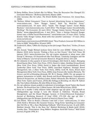 KAPITULLI 1  MARKAT DHE MENAXHIMI I MARKAVE
34. Betsy Bohlen, Steve Carlotti dhe Liz Mihas, “How the Recession Has Changed U.S.
Consumer Behavior,” McKinsey Quarterly, dhjetor 2009.
35. John Gerzema dhe Ed Lebar, The Brand Bubble (San Francisco, CA: Jossey-Bass,
2008).
36. “Nielsen: Global Consumers’ Trust in Earned Advertising Grows in Importance,”
www.nielsen.com; “How ‘Hunger Games’ Built Up Must-See Fever,”
www.nytimes.com, 18 mars 2012; “Inside ‘The Hunger Games’ Social Media
Machine,” www.fastcocreate.com, 4 prill 2012; “The Hunger Games Uncomfortably
Thrilling,” The Economist, 26 mars 2012; “Hunger Games Success Through Social
Media,” www.calgaryherald.com, 4 maj 2012; “How a Startup Powered Hunger
Games into a Global Social Phenomenon,” www.forbes.com, 25 mars 2012; “Lenny
Kravitz Talks Hunger Games, Bond with Star Jennifer Lawrence,” 19 mars 2012,
www.eurweb.com.
37. www.bases.com/news/news03052001.html; “New Products Generate $21 Billion in
Sales in 2008,” NielsenWire, 30 janar 2009.
38. Frederick E. Allen, “CMOs Are Staying on the Job Longer Than Ever,” Forbes, 24 mars
2011.
39. Jem Aswad, “Single Michael Jackson Glove Sold for over $300K,” Rolling Stone, 6
dhjetor 2010; Jerry Garrett, “Putting a Price on Star Power,” New York Times, 28
January 2011; www.christies.com. Për një trajtim akademik të kësaj teme, shih
George E. Newman, Gil Diesendruck dhe Paul Bloom, “Celebrity Contagion and the
Value of Objects,” Journal of Consumer Research, 38 (gusht 2011): 215–228.
40. Për diskutim të disa qasjeve të tjera të brendingut, shih David A. Aaker, Managing
Brand Equity (New York: Free Press, 1991); David A. Aaker, Building Strong Brands
(New York: Free Press, 1996); David A. Aaker dhe Erich Joachimsthaler, Brand
Leadership (New York: Free Press, 2000); Jean-Noel Kapferer, Strategic Brand
Management, bot. 2 (New York: Free Press, 2005); Scott M. Davis, Brand Asset
Management (New York: Free Press, 2000); Giep Franzen dhe Sandra Moriarty, The
Science and Art of Branding (Armonk, NY: M. E. Sharpe, 2009). Për një pasqyrë të
gjetjeve hulumtuese të fundit, shih Brands and Brand Management: Contemporary
Research Perspectives, ed. Barbara Loken, Rohini Ahluwalia dhe Michael J. Houston
(New York: Taylor and Francis, 2010) dhe Kellogg on Branding, ed. Alice M. Tybout
dhe Tim Calkins (Hoboken, NJ: John Wiley & Sons, 2005).
41. Për një udhëzim shumë praktik të ndërtimit të brendingut, David Taylor dhe David
Nichols, The Brand Gym, bot. 2 (West Sussex, UK: John Wiley & Sons, 2010).
42. Pjesa më e madhe e këtij seksioni është adaptuar nga një pjesë e një artikulli të
shkëlqyeshëm nga George S. Low dhe Ronald A. Fullerton, “Brands, Brand
Management, and the Brand Manager System: A Critical-Historical Evaluation,”
Journal of Marketing Research 31 (maj 1994): 173–190; dhe nga një libër i
shkëlqyeshëm nga Hal Morgan, Symbols of America (Steam Press, 1986).
43. Carl Elliott, “How to Brand a Disease—and Sell a Cure,” www.cnn.com, 11 tetor
2010; Keith J. Winstein dhe Suzanne Vranica, “Drug Firms’ Spending on Consumer
Ads Fell 8% in ‘08, a Rare Marketing Pullback,” Wall Street Journal, 16 prill 2009;
Mattheë Arnold, “Flat Is the New Up,” Medical Marketing & Media (prill 2010);
Yumiko Ono, “Prescription- Drug Makers Heighten Hard-Sell Tactics,” Wall Street
Journal, 29 gusht 1994, B-1
 