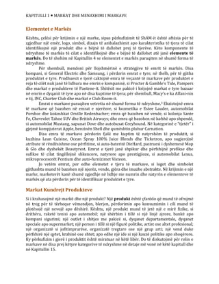 KAPITULLI 1  MARKAT DHE MENAXHIMI I MARKAVE
Elementet e Markës
Kështu, çelësi për krijimin e një marke, sipas përkufizimit të ShAM-it është aftësia për të
zgjedhur një emër, logo, simbol, dizajn të ambalazhimit apo karakteristika të tjera të cilat
identifikojnë një produkt dhe e bëjnë të dallohet prej të tjerëve. Këto komponente të
ndryshme të markës të cilat e identifikojnë dhe e bëjnë të dallohet atë janë elemente të
markës. Do të shohim në Kapitullin 4 se elementet e markës paraqiten në shumë forma të
ndryshme.
Për shembull, mendoni për llojshmërinë e strategjive të emrit të markës. Disa
kompani, si General Electric dhe Samsung, i përdorin emrat e tyre, në thelb, për të gjitha
produktet e tyre. Prodhuesit e tjerë caktojnë emra të veçantë të markave për produktet e
reja të cilët nuk janë të lidhura me emrin e kompanisë, si Procter & Gamble’s Tide, Pampers
dhe markat e produkteve të Pantene-it. Shitësit me pakicë i krijojnë markat e tyre bazuar
në emrin e dyqanit të tyre apo në disa kuptime të tjera; për shembull, Macy’s e ka Alfani-nin
e tij, INC, Charter Club dhe markat e Club Room-it.
Emrat e markave paraqiten vetvetiu në shumë forma të ndryshme.3 Ekzistojnë emra
të markave që bazohen në emrat e njerëzve, si kozmetika e Estee Lauder, automobilat
Porshce dhe kokoshkat Orville Redenbacher; emra që bazohen në vende, si kolonja Sante
Fe, Chevrolet Tahoe SUV dhe British Airways; dhe emra që bazohen në kafshë apo shpendë,
si automobilat Mustang, sapunat Dove dhe autobusat Greyhound. Në kategorinë e “tjetër” i
gjejmë kompjuterat Apple, benzinën Shell dhe qumështin pluhur Carnation.
Disa emra të markave përdorin fjalë me kuptim të natyrshëm të produktit, si
kuzhina Lean Cuisine, Ocean Spray 100% Juice Blends dhe Ticketron, apo sugjerojnë
atribute të rëndësishme ose përfitime, si auto-bateritë DieHard, pastruesi i dyshemesë Mop
& Glo dhe dyshekët Beautyrest. Emrat e tjerë janë shpikur dhe përfshijnë prefikse dhe
sufikse të cilat tingëllojnë shkencore, natyrore apo prestigjioze, si automobilat Lexus,
mikroprocesorët Pentium dhe auto-furnizimet Visteon.
Jo vetëm emrat, por edhe elemetet e tjera të markave, si logot dhe simbolet
gjithashtu mund të bazohen një njerëz, vende, gjëra dhe imazhe abstrakte. Në krijimin e një
marke, marketerët kanë shumë zgjedhje në lidhje me numrin dhe natyrën e elementeve të
markës që ata përdorin për të identifikuar produktet e tyre.
Markat Kundrejt Produkteve
Si i krahasojmë një markë dhe një produkt? Një produkt është çfarëdo që mund të ofrojmë
në treg për të tërhequr vëmendjen, blerjen, përdorimin apo konsumimin i cili mund të
plotësojë një nevojë apo dëshirë. Kështu, një produkt mund të jetë një e mirë fizike, si
drithëra, raketë tenisi apo automobil; një shërbim i tillë si një linjë ajrore, bankë apo
kompani sigurimi; një outlet i shitjes me pakicë si, dyqanet departamentale, dyqanet
speciale apo supermarket; një person i tillë si një figurë politike, artist ose altet profesional;
një organizatë si jofitimprurëse, organizatë tregtare ose një grup arti; një vend duke
përfshirë një qytet, krahinë ose shtet; apo edhe një ide si një kauzë politike apo shoqërore.
Ky përkufizim i gjerë i produktit është miratuar në këtë libër. Do të diskutojmë për rolin e
markave në disa prej këtyre kategorive të ndryshme në detaje më vonë në këtë kapitull dhe
në Kapitullin 15.
 