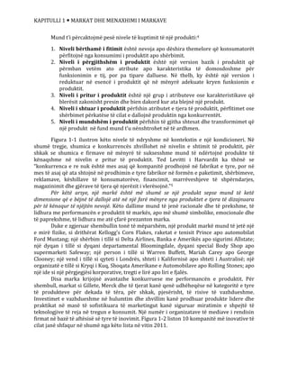 KAPITULLI 1  MARKAT DHE MENAXHIMI I MARKAVE
Mund t’i përcaktojmë pesë nivele të kuptimit të një produkti:4
1. Niveli bërthamë i fitimit është nevoja apo dëshira themelore që konsumatorët
përfitojnë nga konsumimi i produktit apo shërbimit.
2. Niveli i përgjithshëm i produktit është një version bazik i produktit që
përmban vetëm ato atribute apo karakteristika të domosdoshme për
funksionimin e tij, por pa tipare dalluese. Në thelb, ky është një version i
reduktuar në esencë i produktit që në mënyrë adekuate kryen funksionin e
produktit.
3. Niveli i pritur i produktit është një grup i atributeve ose karakteristikave që
blerësit zakonisht presin dhe bien dakord kur ata blejnë një produkt.
4. Niveli i shtuar i produktit përfshin atributet e tjera të produktit, përfitimet ose
shërbimet përkatëse të cilat e dallojnë produktin nga konkurrentët.
5. Niveli i mundshëm i produktit përfshin të gjitha shtesat dhe transformimet që
një produkt në fund mund t’u nënshtrohet në të ardhmen.
Figura 1-1 ilustron këto nivele të ndryshme në kontekstin e një kondicioneri. Në
shumë tregje, shumica e konkurrencës zhvillohet në nivelin e shtimit të produktit, për
shkak se shumica e firmave në mënyrë të suksesshme mund të ndërtojnë produkte të
kënaqshme në nivelin e pritur të produktit. Ted Levitti i Harvardit ka thënë se
“konkurrenca e re nuk është mes asaj që kompanitë prodhojnë në fabrikat e tyre, por në
mes të asaj që ata shtojnë në prodhimin e tyre fabrikor në formën e paketimit, shërbimeve,
reklamave, këshillave të konsumatorëve, financimit, marrëveshjeve të shpërndarjes,
magazinimit dhe gjërave të tjera që njerëzit i vlerësojnë.”5
Për këtë arsye, një markë është më shumë se një produkt sepse mund të ketë
dimensione që e bëjnë të dallojë atë në një farë mënyre nga produktet e tjera të dizajnuara
për të kënaqur të njëjtën nevojë. Këto dallime mund të jenë racionale dhe të prekshme, të
lidhura me performancën e produktit të markës, apo më shumë simbolike, emocionale dhe
të paprekshme, të lidhura me atë çfarë prezanton marka.
Duke e zgjeruar shembullin tonë të mëparshëm, një produkt markë mund të jetë një
e mirë fizike, si drithërat Kellogg’s Corn Flakes, raketat e tenisit Prince apo automobilat
Ford Mustang; një shërbim i tillë si Delta Airlines, Banka e Amerikës apo sigurimi Allstate;
një dyqan i tillë si dyqani departamental Bloomingdale, dyqani special Body Shop apo
supermarketi Safeway; një person i tillë si Warren Buffett, Mariah Carey apo George
Clooney; një vend i tillë si qyteti i Londrës, shteti i Kalifornisë apo shteti i Australisë; një
organizatë e tillë si Kryqi i Kuq, Shoqata Amerikane e Automobilave apo Rolling Stones; apo
një ide si një përgjegjësi korporative, tregti e lirë apo liri e fjalës.
Disa marka krijojnë avantazhe konkurruese me performancën e produktit. Për
shembull, markat si Gillete, Merck dhe të tjerat kanë qenë udhëheqëse në kategoritë e tyre
të produkteve për dekada të tëra, për shkak, pjesërisht, të risive të vazhdueshme.
Investimet e vazhdueshme në hulumtim dhe zhvillim kanë prodhuar produkte lidere dhe
praktikat në masë të sofistikuara të marketingut kanë siguruar miratimin e shpejtë të
teknologjive të reja në tregun e konsumit. Një numër i organizatave të mediave i rendisin
firmat në bazë të aftësisë së tyre të inovimit. Figura 1-2 liston 10 kompanitë më inovative të
cilat janë shfaqur në shumë nga këto lista në vitin 2011.
 