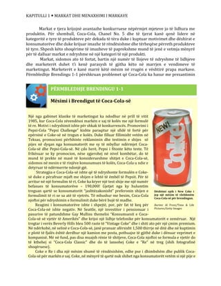 KAPITULLI 1  MARKAT DHE MENAXHIMI I MARKAVE
Markat e tjera krijojnë avantazhe konkurruese nëpërmjet mjeteve jo të lidhura me
produktin. Për shembull, Coca-Cola, Chanel No. 5 dhe të tjerat kanë qenë lidere në
kategoritë e tyre të produkteve për dekada të tëra duke i kuptuar motivimet dhe dëshirat e
konsumatorëve dhe duke krijuar imazhe të rëndësishme dhe tërheqëse përreth produkteve
të tyre. Shpesh këto shoqërime të imazheve të paprekshme mund të jenë e vetmja mënyrë
për të dalluar markat e ndryshme në një kategori të një produkti.
Markat, sidomos ato të fortat, bartin një numër të llojeve të ndryshme të lidhjeve
dhe marketerët duhet t’i kenë parasysh të gjitha këto në marrjen e vendimeve të
marketingut. Marketerët e kanë marrë këtë mësim në rrugën e vështirë prapa markave.
Përmbledhje Brendingu 1-1 përshkruan problemet që Coca-Cola ka hasur me prezantimin
e
Mësimi i Brendigut të Coca-Cola-së
Një nga gabimet klasike të marketingut ka ndodhur në prill të vitit
1985, kur Coca-Cola zëvendësoi markën e saj të kolës me një formulë
të re. Motivi i ndryshimit ishte për shkak të konkurrencës. Promovimi i
Pepsi-Cola “Pepsi Challenge” kishte paraqitur një sfidë të fortë për
epërsinë e Coke-së në tregun e kolës. Duke filluar fillimisht vetëm në
Teksas, promocioni përfshinte reklamimin dhe testimin e shijes së
pijes në dyqan nga konsumatorët me sy të mbyllur ndërmjet Coca-
Cola-së dhe Pepsi-Cola-së. Në çdo herë, Pepsi i fitonte këto teste. Të
frikësuar se ky promocion, nëse zgjerohej në nivel kombëtar, do të
mund të prekte në masë të konsiderueshme shitjet e Coca-Cola-së,
sidomos në mesin e të rinjëve konusumues të kolës, Coca-Cola u ndie e
detyruar të ndërmerrte ndonjë gjë.
Strategjia e Coca-Cola-së ishte që të ndryshonte formulën e Coke-
së duke e përafruar mjaft me shijen e lehtë të ëmbël të Pepsit. Për të
arritur në një formulim të ri, Coke ka kryer një test shije me një numër
befasues të konsumatorëve – 190,000! Gjetjet nga ky hulumtim
treguan qartë se konsumatorët “jashtëzakonisht” preferonin shijen e
formulimit të ri se sa atë të vjetrës. Të mbushur me besim, Coca-Cola
njoftoi për ndryshimin e formulimit duke bërë bujë të madhe.
Reagimi i konsumatorëve ishte i shpejtë, por, për fat të keq për
Coca-Cola-në ishte negativ. Në Seattle, një investitor i pensionuar i
pasurive të patundshme Gay Mullins themeloi “Konsumuesit e Coca-
Cola-së së vjetër të Amerikës” dhe krijoi një lidhje telefonike për konsumatorët e zemëruar. Një
tregtar i verës Beverly Hills bleu 500 raste të “Vintage Coke” dhe i shiti ato për një çmim premium.
Në ndërkohë, në selinë e Coca-Cola-së, janë pranuar afërsisht 1,500 thirrje në ditë dhe në kuptimin
e plotë të fjalës është derdhur një kamion me posta, pothuajse të gjithë duke i dënuar veprimet e
kompanisë. Më në fund, pas disa muajsh rënie të shitjeve, Coca-Cola njoftoi se formula e vjetër do
të kthehej si “Coca-Cola Classic” dhe do të lansohej Coke e “Re” në treg (shih fotografinë
shoqëruese).
Coke e Re i dha një mësim shumë të rëndësishëm, edhe pse i dhimbshëm dhe publik Coca-
Cola-së për markën e saj. Coke, në mënyrë të qartë nuk shihet nga konsumatorët vetëm si një pije e
PËRMBLEDHJE BRENDINGU 1-1
Dështimi epik i New Coke i
jep një mësim të vlefshmëm
Coca-Cola-së për brendingun.
Burimi: Al Freni/Time & Life
Pictures/Getty Images
 