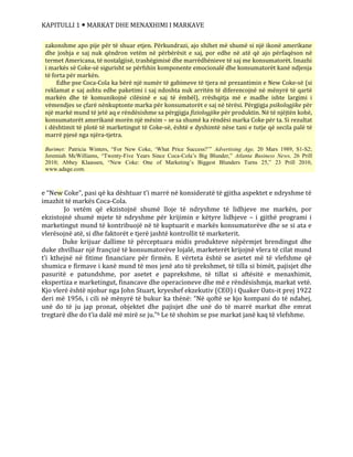 KAPITULLI 1  MARKAT DHE MENAXHIMI I MARKAVE
e “New Coke”, pasi që ka dështuar t’i marrë në konsideratë të gjitha aspektet e ndryshme të
imazhit të markës Coca-Cola.
Jo vetëm që ekzistojnë shumë lloje të ndryshme të lidhjeve me markën, por
ekzistojnë shumë mjete të ndryshme për krijimin e këtyre lidhjeve – i gjithë programi i
marketingut mund të kontribuojë në të kuptuarit e markës konsumatorëve dhe se si ata e
vlerësojnë atë, si dhe faktorët e tjerë jashtë kontrollit të marketerit.
Duke krijuar dallime të përceptuara midis produkteve nëpërmjet brendingut dhe
duke zhvilluar një françizë të konsumatorëve lojalë, marketerët krijojnë vlera të cilat mund
t’i kthejnë në fitime financiare për firmën. E vërteta është se asetet më të vlefshme që
shumica e firmave i kanë mund të mos jenë ato të prekshmet, të tilla si bimët, pajisjet dhe
pasuritë e patundshme, por asetet e paprekshme, të tillat si aftësitë e menaxhimit,
ekspertiza e marketingut, financave dhe operacioneve dhe më e rëndësishmja, markat vetë.
Kjo vlerë është njohur nga John Stuart, kryeshef ekzekutiv (CEO) i Quaker Oats-it prej 1922
deri më 1956, i cili në mënyrë të bukur ka thënë: “Në qoftë se kjo kompani do të ndahej,
unë do të ju jap pronat, objektet dhe pajisjet dhe unë do të marrë markat dhe emrat
tregtarë dhe do t’ia dalë më mirë se ju.”6 Le të shohim se pse markat janë kaq të vlefshme.
zakonshme apo pije për të shuar etjen. Përkundrazi, ajo shihet më shumë si një ikonë amerikane
dhe joshja e saj nuk qëndron vetëm në përbërësit e saj, por edhe në atë që ajo përfaqëson në
termet Americana, të nostalgjisë, trashëgimisë dhe marrëdhënieve të saj me konsumatorët. Imazhi
i markës së Coke-së sigurisht se përfshin komponente emocionalë dhe konsumatorët kanë ndjenja
të forta për markën.
Edhe pse Coca-Cola ka bërë një numër të gabimeve të tjera në prezantimin e New Coke-së (si
reklamat e saj ashtu edhe paketimi i saj ndoshta nuk arritën të diferencojnë në mënyrë të qartë
markën dhe të komunikojnë cilësinë e saj të ëmbël), rrëshqitja më e madhe ishte largimi i
vëmendjes se çfarë nënkuptonte marka për konsumatorët e saj në tërësi. Përgjigja psikologjike për
një markë mund të jetë aq e rëndësishme sa përgjigja fiziologjike për produktin. Në të njëjtën kohë,
konsumatorët amerikanë morën një mësim – se sa shumë ka rëndësi marka Coke për ta. Si rezultat
i dështimit të plotë të marketingut të Coke-së, është e dyshimtë nëse tani e tutje që secila palë të
marrë pjesë nga njëra-tjetra.
Burimet: Patricia Winters, “For New Coke, ‘What Price Success?’” Advertising Age, 20 Mars 1989, S1-S2;
Jeremiah McWilliams, “Twenty-Five Years Since Coca-Cola’s Big Blunder,” Atlanta Business News, 26 Prill
2010; Abbey Klaassen, “New Coke: One of Marketing’s Biggest Blunders Turns 25,” 23 Prill 2010,
www.adage.com.
 