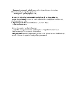 2.strategji e sherbimit te kofizuar-synohet shitja minimum sherbimi per
klientin:keshilla,me zgjedhje apo dekor.
  3.strategjia me opsion{te pagueshem}

Strategjit te bazuara ne shkallen e intizitetit te shperndarjes:
 a.shperndarja intensive-synon qe te arij maksimumin e paraqitjes se produktit ne
nivelin e shitjes me pakic.
b.shperndarja selective-numer I kofizuar I pikave te shitjes
 c.shperndarja eksluzive

 rjetet e shperndarjes karakterizohen nga:
1.kooperimi-bashkpunimi ne mes te ndermjetesve per perfitim te perbashket
 2.konflikti-konfliktet horizontale dhe vertikale
 3.konkurenca-konkurenca horizontale{ndermarjet per te fituar tregun}dhe konkurenca
vertkale {sisteme shperndarje I kundervihen njera tjetres}
 
