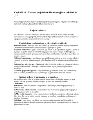 Kapitulli 14 Cmimet ,objektivat dhe strategjite e caktimit te
tyre

Para se te percaktohen objektivat dhe te zgjidhet nje strategji ne lidhje me produktet apo
sherbimet e ofruara, ka rendesi te dihen cmimet e tyre.


                       Llojet e cmimeve

Per caktimin e cmimeve ndermarja duhet te mbaje parasysh shume faktor. Nder to
permendim faktoret gjeografik dmth vendndodhjen e bleresit dhe te shitesit, menyren se
si paguhet,situatat e ndryshme te promovimit etj.

       Cimimi sipas vendndodhjes se bleresit dhe te shitesit:
A) Cmimi FOB - niset nga ideja dhe kerkesa qe cdo klient duhet te paguaje transportin.
Cmimi baze eshte cmimi ne fabrike qe eshte I njejte per te gjithe.
B) Cmimi uniforme ( I njejt) - ndryshon nga cmimi FOB sepse I bent e gjithe klientet te
paguajne te njejtin cmim, pavaresisht se nga jane ata.cmimi I shitjes perfshin pra nje
cmim mesatar transporti qe nuk eshte I favorshem per klientet e afert dhe I favorshem per
klientet e larget.
C) Cmimi sipas zonave – perfaqeson nje zgjiidhje ndermjetese qe ka te beje me ndarjen
e teritorit ne zona te ndryshme per te cilat zbatohen tarifa te ndryshme psh:tarifat postare
etj
D) Cmimi per pika livrimi – fiksohet nje pike livrimi dhe qe ketu te gjitha shpenzimet e
transportitt I faturohen klientit.pika e livrimit mund te jete je depo tregtare ose e
prodhuesit.
E) Cmimi qe perfshin gjithcka – nje ndermarje,qe deshiron te fitoj nje klient ose nje
rajon te vecante,mund te caktoje te perballoje te gjitha shpenzimet per blersin .

       Cmimet ne baze te menyrave se si paguhen
-nje problem tjeter eshte se si behet pagesa .shume bleres deshirojne menyra te tjera
pagese, vec asaj qe mund te kryhet me para ne dore apo nepermjet bankes.
Counttrade:
A) Barteri - eshte shkembimi I drejperdrejt I mallrave pa para dhe pa perfshirje te
paleve te treat.
B) Marveshja e kompensimit – eshte atehere kur bleresi mer nje perqindje te pageses
cash dhe pjesen tjeter ne produkte.
C) Marveshja buypack - sipas asaj,shitesi shet nje fabrike,pajisje,ose teknologji tek nje
shtet tjeter dhe bie ne ujdi te pranoje si pagese te pjesshme produktet e prodhuara me
pajisjet e furnizuara.
D) Offset – kemi ateher kur shitesi mer pagese te plote ne cash, por bie ne ujdi te
shpenzoje nje vlere te konsiderueshme te parave ne shtetin brenda periudhes se kohes se
qendrimit ne ate shtet.
 