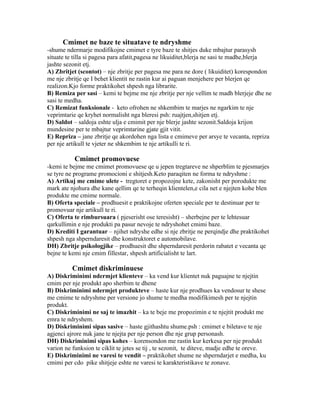 Cmimet ne baze te situatave te ndryshme
-shume ndermarje modifikojne cmimet e tyre baze te shitjes duke mbajtur parasysh
situate te tilla si pagesa para afatit,pagesa ne likuiditet,blerja ne sasi te madhe,blerja
jashte sezonit etj.
A) Zbritjet (scontot) – nje zbritje per pagesa me para ne dore ( likuiditet) korespondon
me nje zbritje qe I behet klientit ne rastin kur ai paguan menjehere per blerjen qe
realizon.Kjo forme praktikohet shpesh nga librarite.
B) Remiza per sasi – kemi te bejme me nje zbritje per nje vellim te madh blerjeje dhe ne
sasi te medha.
C) Remizat funksionale - keto ofrohen ne shkembim te marjes ne ngarkim te nje
veprimtarie qe kryhet normalisht nga bleresi psh: ruajtjen,shitjen etj.
D) Saldot – saldoja eshte ulja e cmimit per nje blerje jashte sezonit.Saldoja krijon
mundesine per te mbajtur veprimtarine gjate gjit vitit.
E) Repriza – jane zbritje qe akordohen nga lista e cmimeve per arsye te vecanta, repriza
per nje artikull te vjeter ne shkembim te nje artikulli te ri.

           Cmimet promovuese
-kemi te bejme me cmimet promovuese qe u jepen tregtareve ne shperblim te pjesmarjes
se tyre ne programe promocioni e shitjesh.Keto paraqiten ne forma te ndryshme :
A) Artikuj me cmime ulete - tregtoret e propozojne kete, zakonisht per porodukte me
mark ate njohura dhe kane qellim qe te terheqin klientelen,e cila net e njejten kohe blen
produkte me cmime normale.
B) Oferta speciale – prodhuesit e praktikojne oferten speciale per te destinuar per te
promovuar nje artikull te ri.
C) Oferta te rimbursuara ( pjeserisht ose teresisht) – sherbejne per te lehtesuar
qarkullimin e nje produkti pa pasur nevoje te ndryshohet cmimi baze.
D) Krediti I garantuar – njihet ndryshe edhe si nje zbritje ne perqindje dhe praktikohet
shpesh nga shperndaresit dhe konstruktoret e automobilave.
DH) Zbritje psikologjike – prodhuesit dhe shperndaresit perdorin rabatet e vecanta qe
bejne te kemi nje cmim fillestar, shpesh artificialisht te lart.

          Cmimet diskriminuese
A) Diskriminimi ndermjet klienteve – ka vend kur klientet nuk paguajne te njejtin
cmim per nje produkt apo sherbim te dhene
B) Diskriminimi ndermjet produkteve – haste kur nje prodhues ka vendosur te shese
me cmime te ndryshme per versione jo shume te medha modifikimesh per te njejtin
produkt.
C) Diskriminimi ne saj te imazhit – ka te beje me propozimin e te njejtit produkt me
emra te ndryshem.
D) Diskriminimi sipas sasive – haste gjithashtu shume.psh : cmimet e biletave te nje
agjenci ajrore nuk jane te njejta per nje person dhe nje grup personash.
DH) Diskriminimi sipas kohes – korensondon me rastin kur kerkesa per nje produkt
varion ne funksion te ciklit te jetes se tij , te sezonit, te diteve, madje edhe te oreve.
E) Diskriminimi ne varesi te vendit – praktikohet shume ne shperndarjet e medha, ku
cmimi per cdo pike shitjeje eshte ne varesi te karakteristikave te zonave.
 