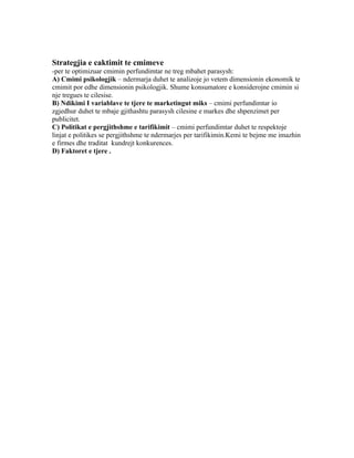 Strategjia e caktimit te cmimeve
-per te optimizuar cmimin perfundimtar ne treg mbahet parasysh:
A) Cmimi psikologjik – ndermarja duhet te analizoje jo vetem dimensionin ekonomik te
cmimit por edhe dimensionin psikologjik. Shume konsumatore e konsiderojne cmimin si
nje tregues te cilesise.
B) Ndikimi I variablave te tjere te marketingut miks – cmimi perfundimtar io
zgjedhur duhet te mbaje gjithashtu parasysh cilesine e markes dhe shpenzimet per
publicitet.
C) Politikat e pergjithshme e tarifikimit – cmimi perfundimtar duhet te respektoje
linjat e politikes se pergjithshme te ndermarjes per tarifikimin.Kemi te bejme me imazhin
e firmes dhe traditat kundrejt konkurences.
D) Faktoret e tjere .
 