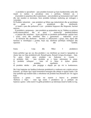 c) produkte te specialitetit – jane produkte konsumi qe kane karakteristika unike dhe
imazh te markes te percaktuar mire ( perfume, bizhuteri etj. )
   d) produkte te panjohura dhe te pakerkuara – jane produktet qe konsumatori nuk I njeh
dhe nuk mendon se ekzistojne. Keto produkte kerkojne marketing per terheqjen e
vemendjes
3) Produkte industriale – jane produktet qe blihen nga industrialistet dhe qe permbajne
nje         game          te         gjere       produktesh         dhe       sherbimesh.
    a) lendet e para dhe perberesit e tyre – produktet bujqesore dhe blegtorale, burimet
natyrore.
   b) produktet e perpunuara – jane produktet qe perpunohen me tej. Ndahen ne perberes
(celik,cimenta,hekur)       dhe      ne    pjese    (     motora,fije   pambuku,bobina)
   c) pajisjet dhe instalimet – hyjne pjeserisht ne produktin perfundimtar: pajisjet baze
( uzina, zyra) dhe instalimet fikse ( gjeneratoret , makinerite, pc-te)
     d) furniturat dhe sherbimet – furniture te shfrytezimit ( qymyr, leter, lapsa) dhe
furniture te mirmbajtjes ( gozhda, bojra etj), sherbimet perfshijne mirbajtjen dhe
riparimin                         si                     dhe                     keshilla.


Gama           ,         Linja          dhe          Miksi          I         produkteve

Gama perbehet nga nje ose disa produkte ( ose sherbime) qe mund te rigrupohen ne
shume tipa ose linja produktesh psh: Renault-game, Renault twingo,clio,megan… linje.
Ne    game      bejne     pjese   produkte     me     funksione    te    vecanta   :
a) produkte lider – jane produkte qe e bejne ndermarjen te jetoje.
b)   produkte     terheqese    –   kane    rol   te    bejne   te   njohur    gamen.
c)                          produkte            regullatore            -
d) produkte taktike – jane pergjigje e shpejte per nje risi te konkurences.

Me Linje kuptojme nje bashkesi koherente produktesh te vendosura net e njejtin univers
konsumi , qe fitojne nga I njejti komunikim homogjen dhe mbajne te njejten marke. Cdo
linje perbehet nga modelet duke u mbeshtetur tek produkti baze.Renaullt clio 16v ngjyra
kuqe.
Gjeresia    e    games     -     matet    me    numrin     e   linjave   te   produktit
Thellesia e linjes – varet nga numri I produkteve qe e perbejne ate
Gjatesia e games –eshte numri I te gjitha produkteve qe ndermarja mund te hedhe ne treg.
 