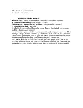 dh. Veprime te bashkerenduara.
e. vleresim I rezultateve.


        Sponzorizimi dhe Dhurimi
Sponzorizimi ka te beje me mbeshtetjen ( financiare ) qe e ben nje ndermarje :
1. sponzorizimi sportive ( I manifestimeve , I ekipeve.)
2.sponzorizimi I nje sherbimi per publikun ( fonde per koshat e plehrave)
3. sponzorizimi artistik e kulturor
4. mbeshtetje e nje problemi humanitar,moral shencor dhe edukativ (mbrojtja nga
zhdukja e disa kafsheve, bursa etj.)
-qe operacionet e sponzorizimit te permisojne imazhin e ndermarjes, sponzorizimet duhet
ti mbajne parasysh interesat e publikut qe I drejtohemi, te jeti I dukshem dhe I prekshem
operacioni qe spozorizojme, duhet te zgjate dhe te kete vazhdimesi,sponzorizimi duhet te
behet present prane publikut nga nje nume I madh mjetesh komunikimi.
Me Dhurim kuptojme mbeshtetjen qe e jep nje ndermarje per nje subject apo per nje
person qe ushtron veprimtari me interest e pergjithshem, pa kerkuar prej tij ndonje favor
apo kundershperblim. Dhurimi ndihmon per ti dhene orrganizates nje dimension social.
 