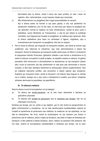 PROJEKTIMI I SISTEMEVE TE TRANSPORTIT
Normalisht keto te dhena, duhet ti kene ato njesi juridike, te cilat i kane ne
ngarkim, dhe i administrojne, si per hapsiren lokale apo nacionale.
c) Mbi infrastrukturen ne pergjithesi dhe rruget automobilistike ne vecanti.
Kjo e dhene eshte ne formen e nje plani global, e cila nuk perfshihet ne
ekzekutivin shteterore, por ne ato njesi, te cilat kane per detyre te studjojne per
nje qarkullim normal te mjeteve ne kete infrastrukture. (duhet te jene zyrat e
statistikes, prane Ministrise se Transporteve, e cila ka per detyre te publikoje
rrezultate, ose treguesit per levizjet ne pergjithesi, te mallrave apo njerezve). Keto
te dhena statistikore jane baze ne vendosjen e ligjeve, rregullave, apo e
invenstimeve per transportin ne pergjithesi, dhe ate ne veqanti.
• Per te marre te dhenat, per treguesit ne transportin kolektiv, ato duhet te merren nga
publikimet, ose referncat te ndryshme, nga vete administratoret e ketyre lloj
transporti. Duhet te theksojme qe transporti publik eshte baze ne fillimin e krahasimit
te treguesave tekniko financiare, gjithashtu shkalla e ose larmia e sherbimeve te tij
eshte e kufizuar ne kuptimin e plote te fjales, ne aspektin sasiore e cilesore. Ai gjithnji
percakton dhe minimumin e domosdoshem te ekzistences se nje transporti (vetem
ketu mund te pranohen ato llloj sherbimesh te cilat jane pek ekonomike e shume
sociale), si dhe ketu startojne sherbimet te ashtuquajtur ekstra (suplementere). Nuk
po trajtojme elemente juridike, ose pronesine e ketyre njesive apo shoqerive.
Kujtojme qe, transporti masiv, quhet ai transport i cili zoteron disa tregues si: shtrirja
me e madhe, kostoja me e ulet, koha e shfrytezimit e madhe, pra shkurt i drejtohet
shtreses dermuese te popullates, pa specifikime.
B. Te dhenat rrelative
Keto te dhena mund te konceptohen ne dy kategori
a) Te dhena per territor-perdorim, ne te cilin futen elementet e teknikes se
qarkullimit urbanistik
b) Te dhenat mbi levizjet te personave ose te kerekses per levizjes. Kjo ne na
interesaon me shume.
Kerkesa per levizje, per ne, eshte si nje objektiv, per te cilin duhet te perqendrohen te
gjitha informacionet e nevojshme, me te cilat pershkruajme karakteristiken sasiore te
modelit te spostimeve te personave ose mallrave, te rrealizuar ne nje siperfaqe, ne nje
dite te cfardoshme. Ne fund, duhet te konkludojme ne nje vleresim per fluksin e
personave ose te mallrave, pikat e nisjes se levizjeve, ose pikat e lindjes se kerkeses per
transport, si dhe qellimet e ketyre levizjeve, duke i dalluar ne paresore dhe dytesore. Ne
me kete, arrijme te konceptojme karakteristikat e kerkeses per levizje, me te cilen
2
 