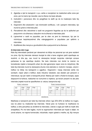 PROJEKTIMI I SISTEMEVE TE TRANSPORTIT
2. Zgjedhja e tipit te kampjonit, n.q.s. eshte e nevojshem te rrealizohet edhe zone per
zone, per te marre nje rrezultat, ose te dhena me baze aktuale.
3. Instruktimi i personave dhe ne pergjithesi te stafit qe do te rrealizojne kete lloj
interviste
4. Organizimi dhe ekzekutimi i nje minimodeli verifikues, i cili i paraprin intervistes, kjo
mund te quhet si intervista pilot.
5. Percaktimet dhe rakordimet e rastit me programin llogarites qe do te aplikohet per
perpunimin e te dhenave, kolaudimi me te dhenat e intervistes pilot
6. Lajmerimet e rastit ne popullate, per te cilen ne jemi te interesuar, kjo per te
minimizuar keqinterpretimet dhe ndergjegjesimin e popullates per qellimin e
intervistes
7. Kodifikimet dhe menyra e grumbullimit dhe e perpunimit te te dhenave
2) Intervista mbi rruge
Keto lloj intervistash perdoret per vleresimet ne lidhje me personat qe nuk jane rezident
ne zone. Kjo lloj interviste vlereson levizjet te cilat e kane origjinen jasht siperfaqes se
studimit, si dhe jep, ose mund te vleresojme levizjet reciproke ndermjet zonave
perberese te nje siperfaqe studimi. Ne keto intervista nuk duhet te merren ne
konsiderate mjetet e transportit urban (te cilat gjenerojne neper zona te ndryshme). Me
kete lloj interviste mund te vleresojme shume mire elemete si: motivimi i levizjes, volumi i
trafikut ne lidhje me kampjonin e zgjedhur. Organizimi i kesaj interviste eshte me
sondazh, neper pikat e trafikut, duke mbushur skedaret, ose skeden per personin e
intervistuar, kjo per rastin e transportit privat. Ndersa per rastin e fluksit te levizjes, sipas
diapazonit te koheve, realizohet ne numurimin e mjeteve, qe levizin prezent ne ate pike
interviste (mjetet mund te specifikohen si: vetura, kamjoncina etj)
Fluksi i veturave Fluksi i kamjoncinave
Shembuj te ndertimit te skedave, per transportin ne rruge
Madhesia e kampionit per kete lloj interviste shkon nga 25%-50% te trafikut ne rrugen,
ose ne piken ku rrealizohet kjo interviste. Vlerat jane ne funksion te madhesive te
trafikut, si dhe periudhes se zhvillimit te intervistes. (vlerat e vogla per trafik te madh dhe
anasjelltas). Po me kete logjike, mund te organizohen intervistat per hyrjet e daljet, ne
zonat arbane, ne rrajone komerciale, industriale, neper qytetet e medha, etj. Kjo menyre
5
ora Fluk
1/4
Fluk
1/2
Fluk
7-715
715
-
ora Fluk
1/4
Fluk
1/2
Fluk
7-715
715
-
 