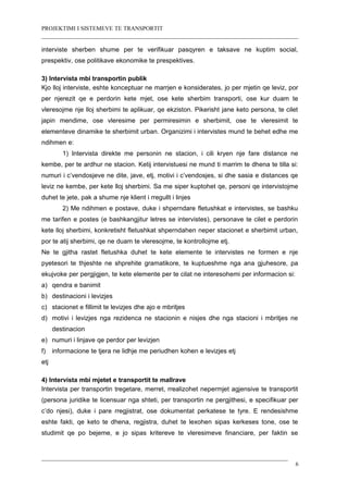PROJEKTIMI I SISTEMEVE TE TRANSPORTIT
interviste sherben shume per te verifikuar pasqyren e taksave ne kuptim social,
prespektiv, ose politikave ekonomike te prespektives.
3) Intervista mbi transportin publik
Kjo lloj interviste, eshte konceptuar ne marrjen e konsiderates, jo per mjetin qe leviz, por
per njerezit qe e perdorin kete mjet, ose kete sherbim transporti, ose kur duam te
vleresojme nje lloj sherbimi te aplikuar, qe ekziston. Pikerisht jane keto persona, te cilet
japin mendime, ose vleresime per permiresimin e sherbimit, ose te vleresimit te
elementeve dinamike te sherbimit urban. Organizimi i intervistes mund te behet edhe me
ndihmen e:
1) Intervista direkte me personin ne stacion, i cili kryen nje fare distance ne
kembe, per te ardhur ne stacion. Ketij intervistuesi ne mund ti marrim te dhena te tilla si:
numuri i c’vendosjeve ne dite, jave, etj, motivi i c’vendosjes, si dhe sasia e distances qe
leviz ne kembe, per kete lloj sherbimi. Sa me siper kuptohet qe, personi qe intervistojme
duhet te jete, pak a shume nje klient i rregullt i linjes
2) Me ndihmen e postave, duke i shperndare fletushkat e intervistes, se bashku
me tarifen e postes (e bashkangjitur letres se intervistes), personave te cilet e perdorin
kete lloj sherbimi, konkretisht fletushkat shperndahen neper stacionet e sherbimit urban,
por te atij sherbimi, qe ne duam te vleresojme, te kontrollojme etj.
Ne te gjitha rastet fletushka duhet te kete elemente te intervistes ne formen e nje
pyetesori te thjeshte ne shprehite gramatikore, te kuptueshme nga ana gjuhesore, pa
ekujvoke per pergjigjen, te kete elemente per te cilat ne interesohemi per informacion si:
a) qendra e banimit
b) destinacioni i levizjes
c) stacionet e fillimit te levizjes dhe ajo e mbritjes
d) motivi i levizjes nga rezidenca ne stacionin e nisjes dhe nga stacioni i mbritjes ne
destinacion
e) numuri i linjave qe perdor per levizjen
f) informacione te tjera ne lidhje me periudhen kohen e levizjes etj
etj
4) Intervista mbi mjetet e transportit te mallrave
Intervista per transportin tregetare, merret, rrealizohet nepermjet agjensive te transportit
(persona juridike te licensuar nga shteti, per transportin ne pergjithesi, e specifikuar per
c’do njesi), duke i pare rregjistrat, ose dokumentat perkatese te tyre. E rendesishme
eshte fakti, qe keto te dhena, regjistra, duhet te lexohen sipas kerkeses tone, ose te
studimit qe po bejeme, e jo sipas kritereve te vleresimeve financiare, per faktin se
6
 