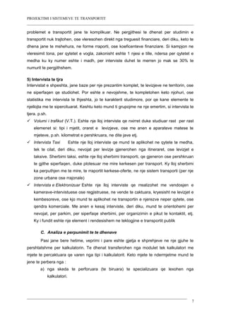 PROJEKTIMI I SISTEMEVE TE TRANSPORTIT
problemet e transportit jane te komplikuar. Ne pergjithesi te dhenat per studimin e
transportit nuk trajtohen, ose vleresohen direkt nga treguesit financiare, deri diku, keto te
dhena jane te mshehura, ne forme rraporti, ose koeficenteve finanziare. Si kampjon ne
vleresimit tona, per qytetet e vogla, zakonisht eshte 1 njesi e tille, ndersa per qytetet e
medha ku ky numer eshte i madh, per interviste duhet te merren jo mak se 30% te
numurit te pergjithshem.
5) Intervista te tjra
Intervistat e shpeshta, jane baze per nje prezantim komplet, te levizjeve ne territorin, ose
ne siperfaqen qe studiohet. Por eshte e nevojshme, te kompletohen keto njohuri, ose
statistika me intervista te thjeshta, jo te karakterit studimore, por qe kane elemente te
njellojta me te sipercituarat. Keshtu keto mund ti grupojme ne nje emertim, si intervista te
tjera. p.sh.
 Volumi i trafikut (V.T.). Eshte nje lloj interviste qe nxirret duke studiuar rast per rast
elemenet si: tipi i mjetit, oraret e levizjeve, ose me anen e aparateve matese te
mjeteve, p.sh. kilometrat e pershkruara, ne dite jave etj.
 Intervista Taxi Eshte nje lloj interviste qe mund te aplikohet ne qytete te medha,
tek te cilat, deri diku, nevojat per levizje gjenerohen nga itineraret, ose levizjet e
taksive. Sherbimi taksi, eshte nje lloj sherbimi transporti, qe gjeneron ose pershkruan
te gjithe siperfaqen, duke plotesuar me mire kerkesen per transport. Ky lloj sherbimi
ka perputhjen me te mire, te rraportit kerkese-oferte, ne nje sistem transporti (per nje
zone urbane ose rrajonale)
 Intervista e Elektronizuar Eshte nje lloj interviste qe rrealizohet me vendosjen e
kamerave-intervistuese ose regjistruese, ne vende te caktuara, kryesisht ne levizjet e
kembesoreve, ose kjo mund te aplikohet ne transportin e njerezve neper qytete, ose
qendra komerciale. Me anen e kesaj interviste, deri diku, mund te orientohemi per
nevojat, per parkim, per siperfaqe sherbimi, per organizimin e pikut te kontaktit, etj.
Ky i fundit eshte nje element i rendesishem ne teklogjine e transportit publik
C. Analiza e perpunimit te te dhenave
Pasi jane bere hetime, veprimi i pare eshte gjetja e shprehjeve ne nje gjuhe te
pershtatshme per kalkulatorin. Te dhenat transferohen nga modulet tek kalkulatori me
mjete te percaktuara qe varen nga tipi i kalkulatorit. Keto mjete te ndermjetme mund te
jene te perbera nga :
a) nga skeda te perforuara (te biruara) te specializuara qe lexohen nga
kalkulatori.
7
 