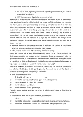 PROJEKTIMI I SISTEMEVE TE TRANSPORTIT
b) me lexues optik, nga i njejti kalkulator, sepse te gjithe te dhenat jane shkruar
nga module te caktuara.
c) CPU kompjutera me shpejtesi dhe memorie te larte
Kalkulatori na jep te dhenat e para, te informacioneve. Keto mund te jene te perbera nga
vlera globale qe i referohen gjithe territorit, ose zones. Ne fakt, per te patur nje perpunim
me efektiv, eshte e nevojshme nendarja e zones, qe studjohet ne “zona” te cilave i u
referohen zhvendosjet. Nendarja e zones se studimit, eshte e lidhur me shkallen e
levizshmerise, qe eshte nxjerre dhe qe varet ngushtesisht, dhe me rrjetin egzistues te
komunikacionit. Ne kushte ideale cdo “zone” duhet te rendoje (ne kuptimin e
perqendrimit) mbi nje aks rrugor, ose hekurudhor, per lidhjet e tija me zona te tjera,
ndersa duhet te kete ne brendesi te tij, nje rrjet te destinuar per levizje lokale.
“Perpunimi kompleks, i nxjerre nga kalkulatori, eshte nje seri matricash, cdo njera prej te
cilave, varet nga :
 mjetet e transportit, qe gjenerojne numrat e udhetimit, per cdo cift te mundshem,
ndermjet pikes se origjines (cdo rrjesht nje pike origjine),
 dhe pikes se destinacionit (cdo kollone nje pike destinacioni).
Totali per rrjeshta dhe kollona, jep respektivisht fluksin global, me origjine dhe me
destinacion ne secilen prej zonave, te marra ne studim. Kete grup matricash, e ndjek nje
grup tjeter matricash, te cilat varen nga mjeti i transportit, ne funksion te te gjitha cifteve
te mundshme te Origjines-Destinacionit, Keshtu formojme shperndarsit e frekuencave, te
nxjerra per cdo pyetje (ora e spostimit, motivi, mallrat e blera, etj)”
Te dhenat e nxjerra ne intervista te ndryshme, qe bazohen ne parimin e kampionimit
(modelimit), duhet te jene te tilla per te paraqitur fenomenin ne teresi. Kur themi se
perdoren faktoret zgjerues kemi parasysh keto raste:
• intervistat per vendbanimet
E ={z-z (d+dn)} / (s-d-n) ku:
z= numri total i adresave qe futen ne operacionin e kampionimit.
s= numri i adresave te nxjerra nga kampioni.
d= numri i adresave qe mbeten
n= numri i adresave ku nuk gjendet njeri
Faktori E eshte aplikuar zone per zone per te nxjerre vleren totale te fenomenit te
analizuar.
• intervistat ne rruge dhe te gjitha intervistat per kampionin
E=Z / S ku:
z= numri total i elementeve perberes te ketij universi, i nxjerre per nje interval kohe.
s= numri total i elementeve i nxjerre nga kampioni ne te njejten periudhe kohe
8
 