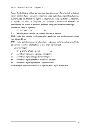 PROJEKTIMI I SISTEMEVE TE TRANSPORTIT
Faktori E duhet te jete aplikuar per cdo njesi klase elementesh. Per shembull ne hetimet
kordon (zinxhir), fluksi i shpejtesive i ndare ne klasa (autovetura, motocikleta, furgone,
autokarro, etj), duhet te kete nje zgjerim te ndryshem, ne varesi nga faktore te ndryshem,
te llogaritur per klasa te ndryshme. Nje operacion i rendesishem konsiston ne
transformimin ne ”24 ore” te fenomenit, te nxjerre ne nje periudhe kohe me te vogel.
Pra futet nje faktor i ri izgjerimit :
E24h
=E’* TGM / TPM ku:
E = faktor i zgjerimit mesatar, ne intervalin e kohes se llogaritur
TGM= trafiku ditor mesatar (traffico giornaliero medio) ne kete seksion rrugor i nxjerre
ne n dite per 24 ore
TPM= trafiku periodik mesatar ne kete seksion i nxjerre ne n dite te ngritjes (zmadhimit),
per x ore ne periudhen e kohes P, ne te cilen jane bere intervistat.
• Mjetet per tregeti
E = {z-(z/s)*(d+d*n/s)} / (s-d-n) ku:
z= numri total i mjeteve qe egzistojne ne regjistra
s= numri total i mjeteve te zgjedhura si kampione
d= numri total i mjeteve te shitura ose te lena pas dore
n= numri total i mjeteve per te cilat ka patur riciklime
Edhe ketu jane lloga ritur disa faktore te zgjeruar per ka tegori te ndryshme
9
 