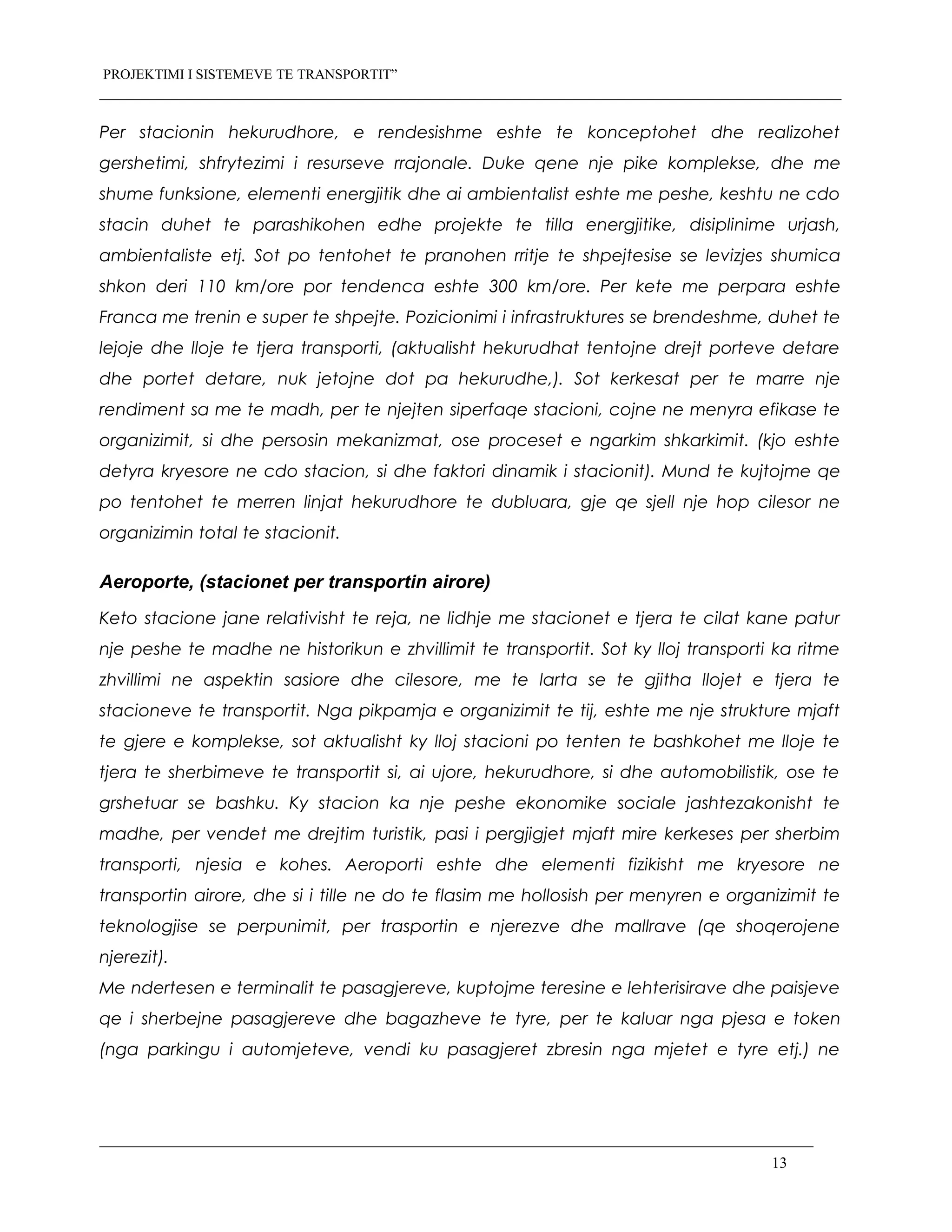 PROJEKTIMI I SISTEMEVE TE TRANSPORTIT”
Per stacionin hekurudhore, e rendesishme eshte te konceptohet dhe realizohet
gershetimi, shfrytezimi i resurseve rrajonale. Duke qene nje pike komplekse, dhe me
shume funksione, elementi energjitik dhe ai ambientalist eshte me peshe, keshtu ne cdo
stacin duhet te parashikohen edhe projekte te tilla energjitike, disiplinime urjash,
ambientaliste etj. Sot po tentohet te pranohen rritje te shpejtesise se levizjes shumica
shkon deri 110 km/ore por tendenca eshte 300 km/ore. Per kete me perpara eshte
Franca me trenin e super te shpejte. Pozicionimi i infrastruktures se brendeshme, duhet te
lejoje dhe lloje te tjera transporti, (aktualisht hekurudhat tentojne drejt porteve detare
dhe portet detare, nuk jetojne dot pa hekurudhe,). Sot kerkesat per te marre nje
rendiment sa me te madh, per te njejten siperfaqe stacioni, cojne ne menyra efikase te
organizimit, si dhe persosin mekanizmat, ose proceset e ngarkim shkarkimit. (kjo eshte
detyra kryesore ne cdo stacion, si dhe faktori dinamik i stacionit). Mund te kujtojme qe
po tentohet te merren linjat hekurudhore te dubluara, gje qe sjell nje hop cilesor ne
organizimin total te stacionit.
Aeroporte, (stacionet per transportin airore)
Keto stacione jane relativisht te reja, ne lidhje me stacionet e tjera te cilat kane patur
nje peshe te madhe ne historikun e zhvillimit te transportit. Sot ky lloj transporti ka ritme
zhvillimi ne aspektin sasiore dhe cilesore, me te larta se te gjitha llojet e tjera te
stacioneve te transportit. Nga pikpamja e organizimit te tij, eshte me nje strukture mjaft
te gjere e komplekse, sot aktualisht ky lloj stacioni po tenten te bashkohet me lloje te
tjera te sherbimeve te transportit si, ai ujore, hekurudhore, si dhe automobilistik, ose te
grshetuar se bashku. Ky stacion ka nje peshe ekonomike sociale jashtezakonisht te
madhe, per vendet me drejtim turistik, pasi i pergjigjet mjaft mire kerkeses per sherbim
transporti, njesia e kohes. Aeroporti eshte dhe elementi fizikisht me kryesore ne
transportin airore, dhe si i tille ne do te flasim me hollosish per menyren e organizimit te
teknologjise se perpunimit, per trasportin e njerezve dhe mallrave (qe shoqerojene
njerezit).
Me ndertesen e terminalit te pasagjereve, kuptojme teresine e lehterisirave dhe paisjeve
qe i sherbejne pasagjereve dhe bagazheve te tyre, per te kaluar nga pjesa e token
(nga parkingu i automjeteve, vendi ku pasagjeret zbresin nga mjetet e tyre etj.) ne
13
 