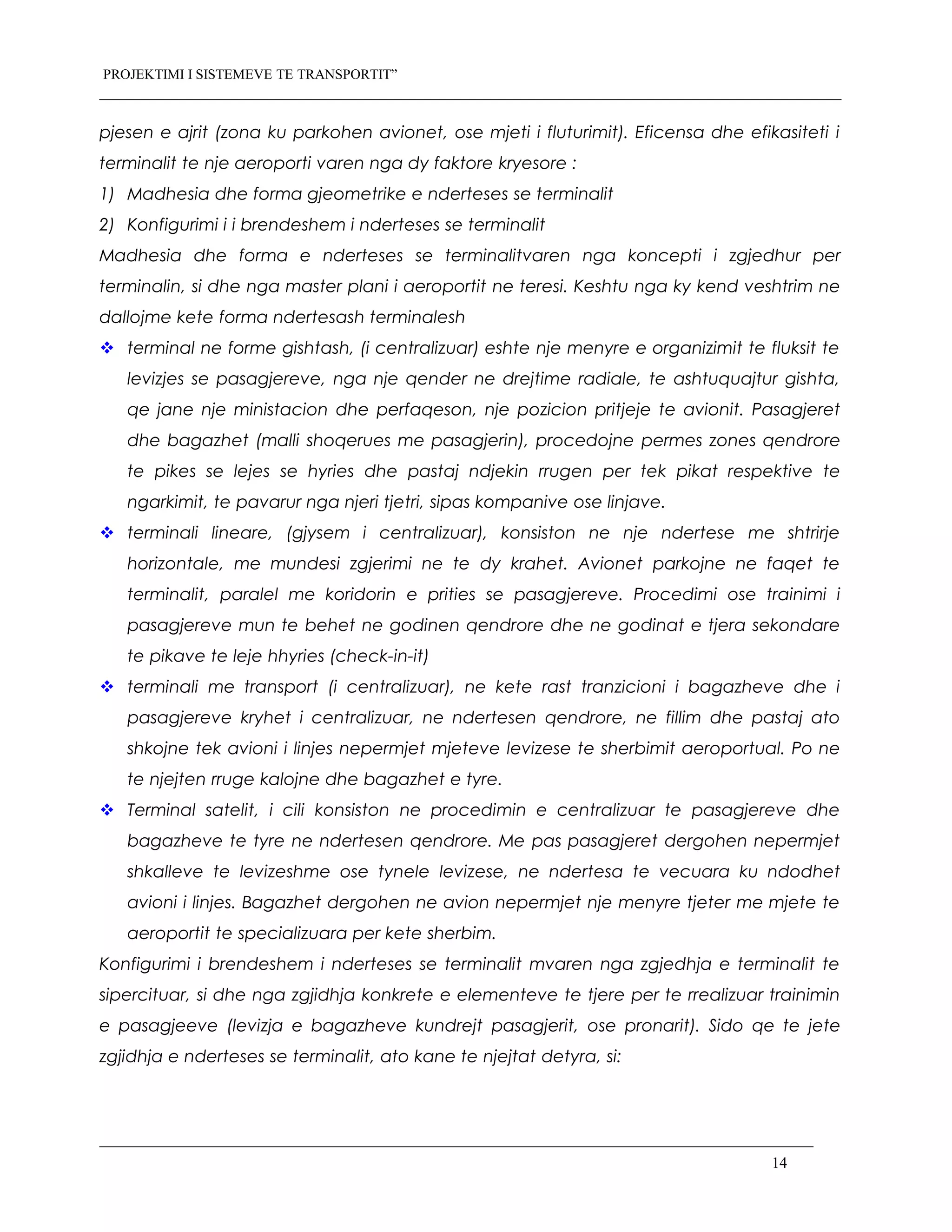 PROJEKTIMI I SISTEMEVE TE TRANSPORTIT”
pjesen e ajrit (zona ku parkohen avionet, ose mjeti i fluturimit). Eficensa dhe efikasiteti i
terminalit te nje aeroporti varen nga dy faktore kryesore :
1) Madhesia dhe forma gjeometrike e nderteses se terminalit
2) Konfigurimi i i brendeshem i nderteses se terminalit
Madhesia dhe forma e nderteses se terminalitvaren nga koncepti i zgjedhur per
terminalin, si dhe nga master plani i aeroportit ne teresi. Keshtu nga ky kend veshtrim ne
dallojme kete forma ndertesash terminalesh
 terminal ne forme gishtash, (i centralizuar) eshte nje menyre e organizimit te fluksit te
levizjes se pasagjereve, nga nje qender ne drejtime radiale, te ashtuquajtur gishta,
qe jane nje ministacion dhe perfaqeson, nje pozicion pritjeje te avionit. Pasagjeret
dhe bagazhet (malli shoqerues me pasagjerin), procedojne permes zones qendrore
te pikes se lejes se hyries dhe pastaj ndjekin rrugen per tek pikat respektive te
ngarkimit, te pavarur nga njeri tjetri, sipas kompanive ose linjave.
 terminali lineare, (gjysem i centralizuar), konsiston ne nje ndertese me shtrirje
horizontale, me mundesi zgjerimi ne te dy krahet. Avionet parkojne ne faqet te
terminalit, paralel me koridorin e prities se pasagjereve. Procedimi ose trainimi i
pasagjereve mun te behet ne godinen qendrore dhe ne godinat e tjera sekondare
te pikave te leje hhyries (check-in-it)
 terminali me transport (i centralizuar), ne kete rast tranzicioni i bagazheve dhe i
pasagjereve kryhet i centralizuar, ne ndertesen qendrore, ne fillim dhe pastaj ato
shkojne tek avioni i linjes nepermjet mjeteve levizese te sherbimit aeroportual. Po ne
te njejten rruge kalojne dhe bagazhet e tyre.
 Terminal satelit, i cili konsiston ne procedimin e centralizuar te pasagjereve dhe
bagazheve te tyre ne ndertesen qendrore. Me pas pasagjeret dergohen nepermjet
shkalleve te levizeshme ose tynele levizese, ne ndertesa te vecuara ku ndodhet
avioni i linjes. Bagazhet dergohen ne avion nepermjet nje menyre tjeter me mjete te
aeroportit te specializuara per kete sherbim.
Konfigurimi i brendeshem i nderteses se terminalit mvaren nga zgjedhja e terminalit te
sipercituar, si dhe nga zgjidhja konkrete e elementeve te tjere per te rrealizuar trainimin
e pasagjeeve (levizja e bagazheve kundrejt pasagjerit, ose pronarit). Sido qe te jete
zgjidhja e nderteses se terminalit, ato kane te njejtat detyra, si:
14
 