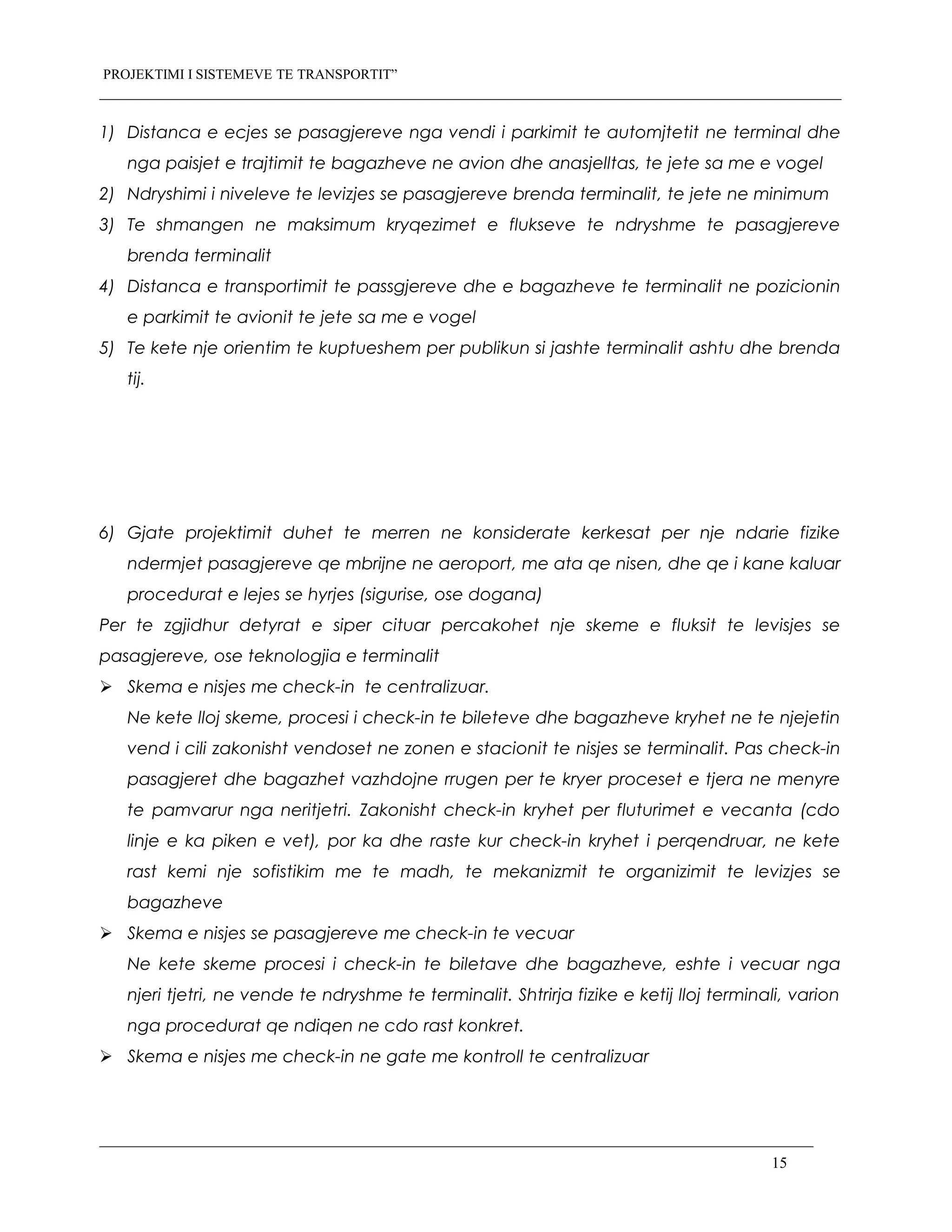 PROJEKTIMI I SISTEMEVE TE TRANSPORTIT”
1) Distanca e ecjes se pasagjereve nga vendi i parkimit te automjtetit ne terminal dhe
nga paisjet e trajtimit te bagazheve ne avion dhe anasjelltas, te jete sa me e vogel
2) Ndryshimi i niveleve te levizjes se pasagjereve brenda terminalit, te jete ne minimum
3) Te shmangen ne maksimum kryqezimet e flukseve te ndryshme te pasagjereve
brenda terminalit
4) Distanca e transportimit te passgjereve dhe e bagazheve te terminalit ne pozicionin
e parkimit te avionit te jete sa me e vogel
5) Te kete nje orientim te kuptueshem per publikun si jashte terminalit ashtu dhe brenda
tij.
6) Gjate projektimit duhet te merren ne konsiderate kerkesat per nje ndarie fizike
ndermjet pasagjereve qe mbrijne ne aeroport, me ata qe nisen, dhe qe i kane kaluar
procedurat e lejes se hyrjes (sigurise, ose dogana)
Per te zgjidhur detyrat e siper cituar percakohet nje skeme e fluksit te levisjes se
pasagjereve, ose teknologjia e terminalit
 Skema e nisjes me check-in te centralizuar.
Ne kete lloj skeme, procesi i check-in te bileteve dhe bagazheve kryhet ne te njejetin
vend i cili zakonisht vendoset ne zonen e stacionit te nisjes se terminalit. Pas check-in
pasagjeret dhe bagazhet vazhdojne rrugen per te kryer proceset e tjera ne menyre
te pamvarur nga neritjetri. Zakonisht check-in kryhet per fluturimet e vecanta (cdo
linje e ka piken e vet), por ka dhe raste kur check-in kryhet i perqendruar, ne kete
rast kemi nje sofistikim me te madh, te mekanizmit te organizimit te levizjes se
bagazheve
 Skema e nisjes se pasagjereve me check-in te vecuar
Ne kete skeme procesi i check-in te biletave dhe bagazheve, eshte i vecuar nga
njeri tjetri, ne vende te ndryshme te terminalit. Shtrirja fizike e ketij lloj terminali, varion
nga procedurat qe ndiqen ne cdo rast konkret.
 Skema e nisjes me check-in ne gate me kontroll te centralizuar
15
 
