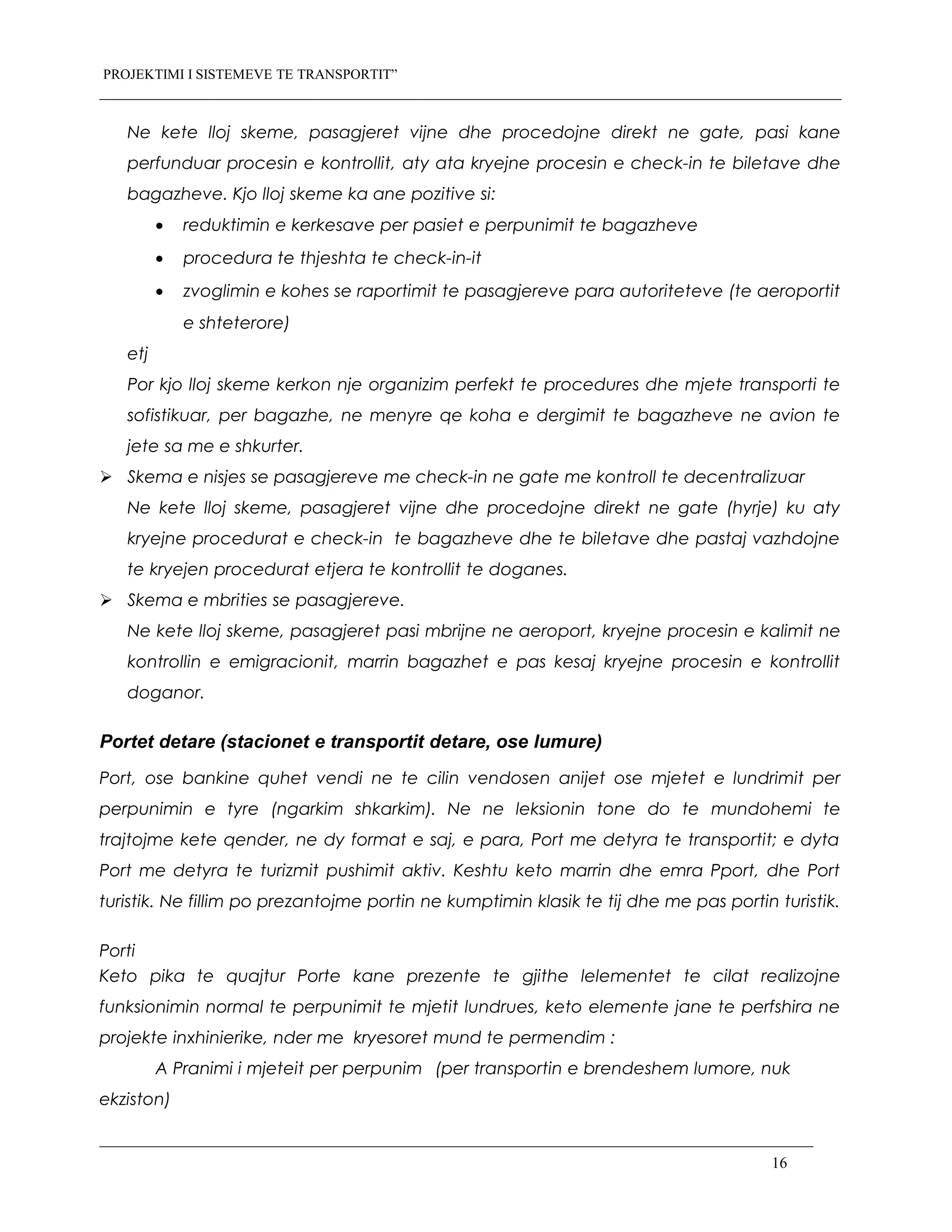 PROJEKTIMI I SISTEMEVE TE TRANSPORTIT”
Ne kete lloj skeme, pasagjeret vijne dhe procedojne direkt ne gate, pasi kane
perfunduar procesin e kontrollit, aty ata kryejne procesin e check-in te biletave dhe
bagazheve. Kjo lloj skeme ka ane pozitive si:
• reduktimin e kerkesave per pasiet e perpunimit te bagazheve
• procedura te thjeshta te check-in-it
• zvoglimin e kohes se raportimit te pasagjereve para autoriteteve (te aeroportit
e shteterore)
etj
Por kjo lloj skeme kerkon nje organizim perfekt te procedures dhe mjete transporti te
sofistikuar, per bagazhe, ne menyre qe koha e dergimit te bagazheve ne avion te
jete sa me e shkurter.
 Skema e nisjes se pasagjereve me check-in ne gate me kontroll te decentralizuar
Ne kete lloj skeme, pasagjeret vijne dhe procedojne direkt ne gate (hyrje) ku aty
kryejne procedurat e check-in te bagazheve dhe te biletave dhe pastaj vazhdojne
te kryejen procedurat etjera te kontrollit te doganes.
 Skema e mbrities se pasagjereve.
Ne kete lloj skeme, pasagjeret pasi mbrijne ne aeroport, kryejne procesin e kalimit ne
kontrollin e emigracionit, marrin bagazhet e pas kesaj kryejne procesin e kontrollit
doganor.
Portet detare (stacionet e transportit detare, ose lumure)
Port, ose bankine quhet vendi ne te cilin vendosen anijet ose mjetet e lundrimit per
perpunimin e tyre (ngarkim shkarkim). Ne ne leksionin tone do te mundohemi te
trajtojme kete qender, ne dy format e saj, e para, Port me detyra te transportit; e dyta
Port me detyra te turizmit pushimit aktiv. Keshtu keto marrin dhe emra Pport, dhe Port
turistik. Ne fillim po prezantojme portin ne kumptimin klasik te tij dhe me pas portin turistik.
Porti
Keto pika te quajtur Porte kane prezente te gjithe lelementet te cilat realizojne
funksionimin normal te perpunimit te mjetit lundrues, keto elemente jane te perfshira ne
projekte inxhinierike, nder me kryesoret mund te permendim :
A Pranimi i mjeteit per perpunim (per transportin e brendeshem lumore, nuk
ekziston)
16
 