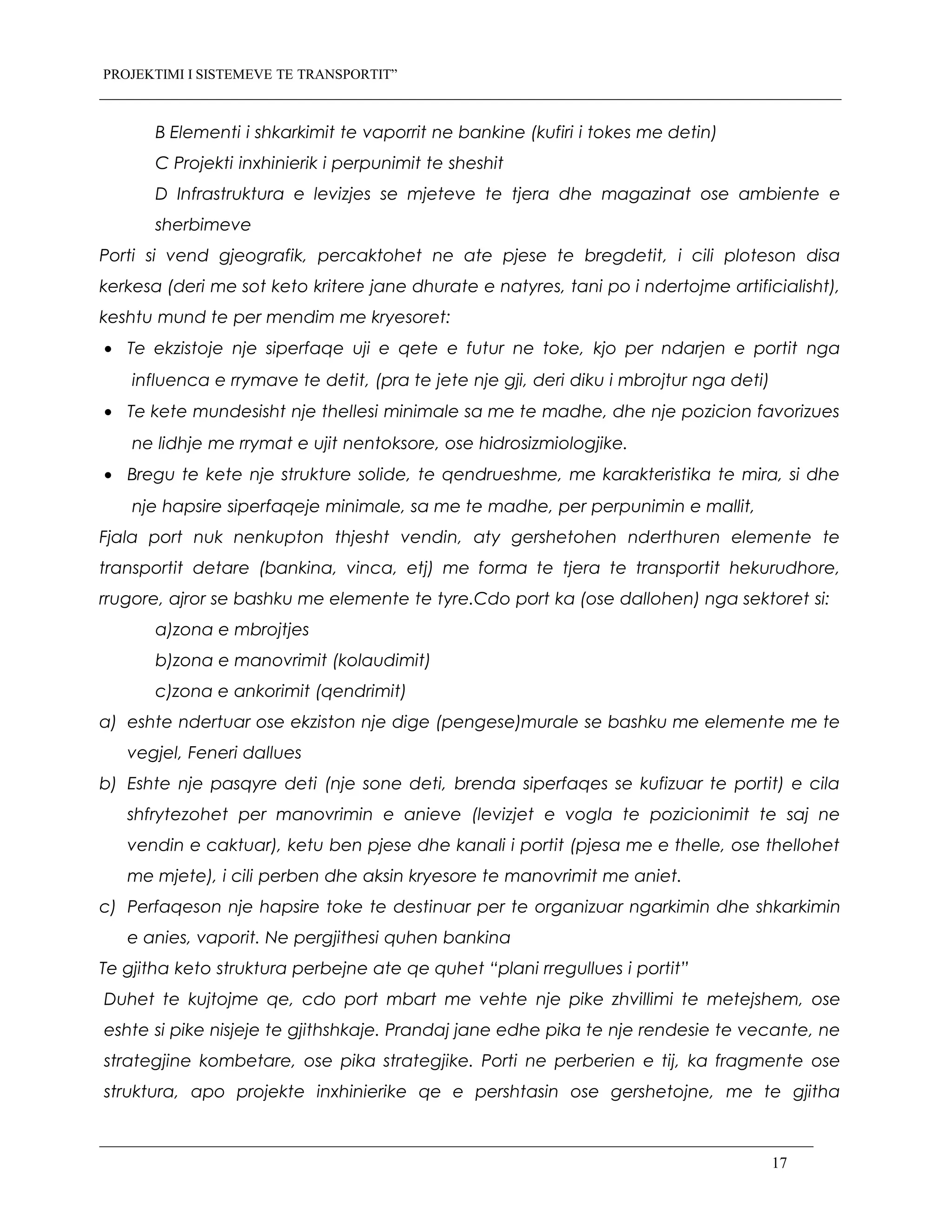 PROJEKTIMI I SISTEMEVE TE TRANSPORTIT”
B Elementi i shkarkimit te vaporrit ne bankine (kufiri i tokes me detin)
C Projekti inxhinierik i perpunimit te sheshit
D Infrastruktura e levizjes se mjeteve te tjera dhe magazinat ose ambiente e
sherbimeve
Porti si vend gjeografik, percaktohet ne ate pjese te bregdetit, i cili ploteson disa
kerkesa (deri me sot keto kritere jane dhurate e natyres, tani po i ndertojme artificialisht),
keshtu mund te per mendim me kryesoret:
• Te ekzistoje nje siperfaqe uji e qete e futur ne toke, kjo per ndarjen e portit nga
influenca e rrymave te detit, (pra te jete nje gji, deri diku i mbrojtur nga deti)
• Te kete mundesisht nje thellesi minimale sa me te madhe, dhe nje pozicion favorizues
ne lidhje me rrymat e ujit nentoksore, ose hidrosizmiologjike.
• Bregu te kete nje strukture solide, te qendrueshme, me karakteristika te mira, si dhe
nje hapsire siperfaqeje minimale, sa me te madhe, per perpunimin e mallit,
Fjala port nuk nenkupton thjesht vendin, aty gershetohen nderthuren elemente te
transportit detare (bankina, vinca, etj) me forma te tjera te transportit hekurudhore,
rrugore, ajror se bashku me elemente te tyre.Cdo port ka (ose dallohen) nga sektoret si:
a)zona e mbrojtjes
b)zona e manovrimit (kolaudimit)
c)zona e ankorimit (qendrimit)
a) eshte ndertuar ose ekziston nje dige (pengese)murale se bashku me elemente me te
vegjel, Feneri dallues
b) Eshte nje pasqyre deti (nje sone deti, brenda siperfaqes se kufizuar te portit) e cila
shfrytezohet per manovrimin e anieve (levizjet e vogla te pozicionimit te saj ne
vendin e caktuar), ketu ben pjese dhe kanali i portit (pjesa me e thelle, ose thellohet
me mjete), i cili perben dhe aksin kryesore te manovrimit me aniet.
c) Perfaqeson nje hapsire toke te destinuar per te organizuar ngarkimin dhe shkarkimin
e anies, vaporit. Ne pergjithesi quhen bankina
Te gjitha keto struktura perbejne ate qe quhet “plani rregullues i portit”
Duhet te kujtojme qe, cdo port mbart me vehte nje pike zhvillimi te metejshem, ose
eshte si pike nisjeje te gjithshkaje. Prandaj jane edhe pika te nje rendesie te vecante, ne
strategjine kombetare, ose pika strategjike. Porti ne perberien e tij, ka fragmente ose
struktura, apo projekte inxhinierike qe e pershtasin ose gershetojne, me te gjitha
17
 