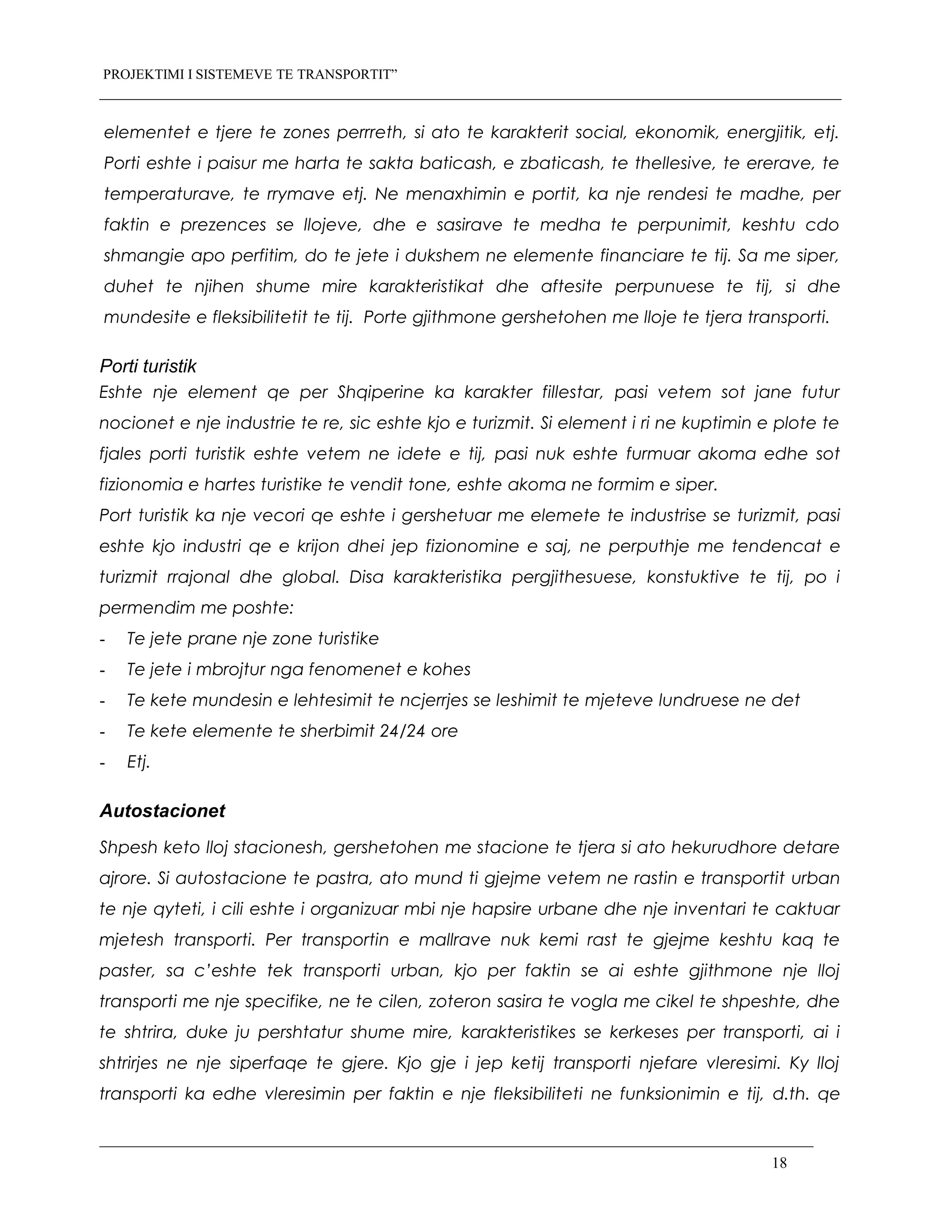 PROJEKTIMI I SISTEMEVE TE TRANSPORTIT”
elementet e tjere te zones perrreth, si ato te karakterit social, ekonomik, energjitik, etj.
Porti eshte i paisur me harta te sakta baticash, e zbaticash, te thellesive, te ererave, te
temperaturave, te rrymave etj. Ne menaxhimin e portit, ka nje rendesi te madhe, per
faktin e prezences se llojeve, dhe e sasirave te medha te perpunimit, keshtu cdo
shmangie apo perfitim, do te jete i dukshem ne elemente financiare te tij. Sa me siper,
duhet te njihen shume mire karakteristikat dhe aftesite perpunuese te tij, si dhe
mundesite e fleksibilitetit te tij. Porte gjithmone gershetohen me lloje te tjera transporti.
Porti turistik
Eshte nje element qe per Shqiperine ka karakter fillestar, pasi vetem sot jane futur
nocionet e nje industrie te re, sic eshte kjo e turizmit. Si element i ri ne kuptimin e plote te
fjales porti turistik eshte vetem ne idete e tij, pasi nuk eshte furmuar akoma edhe sot
fizionomia e hartes turistike te vendit tone, eshte akoma ne formim e siper.
Port turistik ka nje vecori qe eshte i gershetuar me elemete te industrise se turizmit, pasi
eshte kjo industri qe e krijon dhei jep fizionomine e saj, ne perputhje me tendencat e
turizmit rrajonal dhe global. Disa karakteristika pergjithesuese, konstuktive te tij, po i
permendim me poshte:
- Te jete prane nje zone turistike
- Te jete i mbrojtur nga fenomenet e kohes
- Te kete mundesin e lehtesimit te ncjerrjes se leshimit te mjeteve lundruese ne det
- Te kete elemente te sherbimit 24/24 ore
- Etj.
Autostacionet
Shpesh keto lloj stacionesh, gershetohen me stacione te tjera si ato hekurudhore detare
ajrore. Si autostacione te pastra, ato mund ti gjejme vetem ne rastin e transportit urban
te nje qyteti, i cili eshte i organizuar mbi nje hapsire urbane dhe nje inventari te caktuar
mjetesh transporti. Per transportin e mallrave nuk kemi rast te gjejme keshtu kaq te
paster, sa c’eshte tek transporti urban, kjo per faktin se ai eshte gjithmone nje lloj
transporti me nje specifike, ne te cilen, zoteron sasira te vogla me cikel te shpeshte, dhe
te shtrira, duke ju pershtatur shume mire, karakteristikes se kerkeses per transporti, ai i
shtrirjes ne nje siperfaqe te gjere. Kjo gje i jep ketij transporti njefare vleresimi. Ky lloj
transporti ka edhe vleresimin per faktin e nje fleksibiliteti ne funksionimin e tij, d.th. qe
18
 