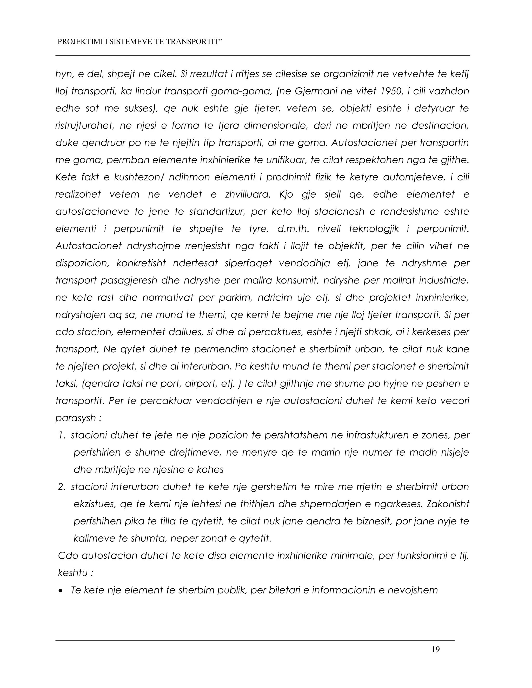 PROJEKTIMI I SISTEMEVE TE TRANSPORTIT”
hyn, e del, shpejt ne cikel. Si rrezultat i rritjes se cilesise se organizimit ne vetvehte te ketij
lloj transporti, ka lindur transporti goma-goma, (ne Gjermani ne vitet 1950, i cili vazhdon
edhe sot me sukses), qe nuk eshte gje tjeter, vetem se, objekti eshte i detyruar te
ristrujturohet, ne njesi e forma te tjera dimensionale, deri ne mbritjen ne destinacion,
duke qendruar po ne te njejtin tip transporti, ai me goma. Autostacionet per transportin
me goma, permban elemente inxhinierike te unifikuar, te cilat respektohen nga te gjithe.
Kete fakt e kushtezon/ ndihmon elementi i prodhimit fizik te ketyre automjeteve, i cili
realizohet vetem ne vendet e zhvilluara. Kjo gje sjell qe, edhe elementet e
autostacioneve te jene te standartizur, per keto lloj stacionesh e rendesishme eshte
elementi i perpunimit te shpejte te tyre, d.m.th. niveli teknologjik i perpunimit.
Autostacionet ndryshojme rrenjesisht nga fakti i llojit te objektit, per te cilin vihet ne
dispozicion, konkretisht ndertesat siperfaqet vendodhja etj. jane te ndryshme per
transport pasagjeresh dhe ndryshe per mallra konsumit, ndryshe per mallrat industriale,
ne kete rast dhe normativat per parkim, ndricim uje etj, si dhe projektet inxhinierike,
ndryshojen aq sa, ne mund te themi, qe kemi te bejme me nje lloj tjeter transporti. Si per
cdo stacion, elementet dallues, si dhe ai percaktues, eshte i njejti shkak, ai i kerkeses per
transport, Ne qytet duhet te permendim stacionet e sherbimit urban, te cilat nuk kane
te njejten projekt, si dhe ai interurban, Po keshtu mund te themi per stacionet e sherbimit
taksi, (qendra taksi ne port, airport, etj. ) te cilat gjithnje me shume po hyjne ne peshen e
transportit. Per te percaktuar vendodhjen e nje autostacioni duhet te kemi keto vecori
parasysh :
1. stacioni duhet te jete ne nje pozicion te pershtatshem ne infrastukturen e zones, per
perfshirien e shume drejtimeve, ne menyre qe te marrin nje numer te madh nisjeje
dhe mbritjeje ne njesine e kohes
2. stacioni interurban duhet te kete nje gershetim te mire me rrjetin e sherbimit urban
ekzistues, qe te kemi nje lehtesi ne thithjen dhe shperndarjen e ngarkeses. Zakonisht
perfshihen pika te tilla te qytetit, te cilat nuk jane qendra te biznesit, por jane nyje te
kalimeve te shumta, neper zonat e qytetit.
Cdo autostacion duhet te kete disa elemente inxhinierike minimale, per funksionimi e tij,
keshtu :
• Te kete nje element te sherbim publik, per biletari e informacionin e nevojshem
19
 