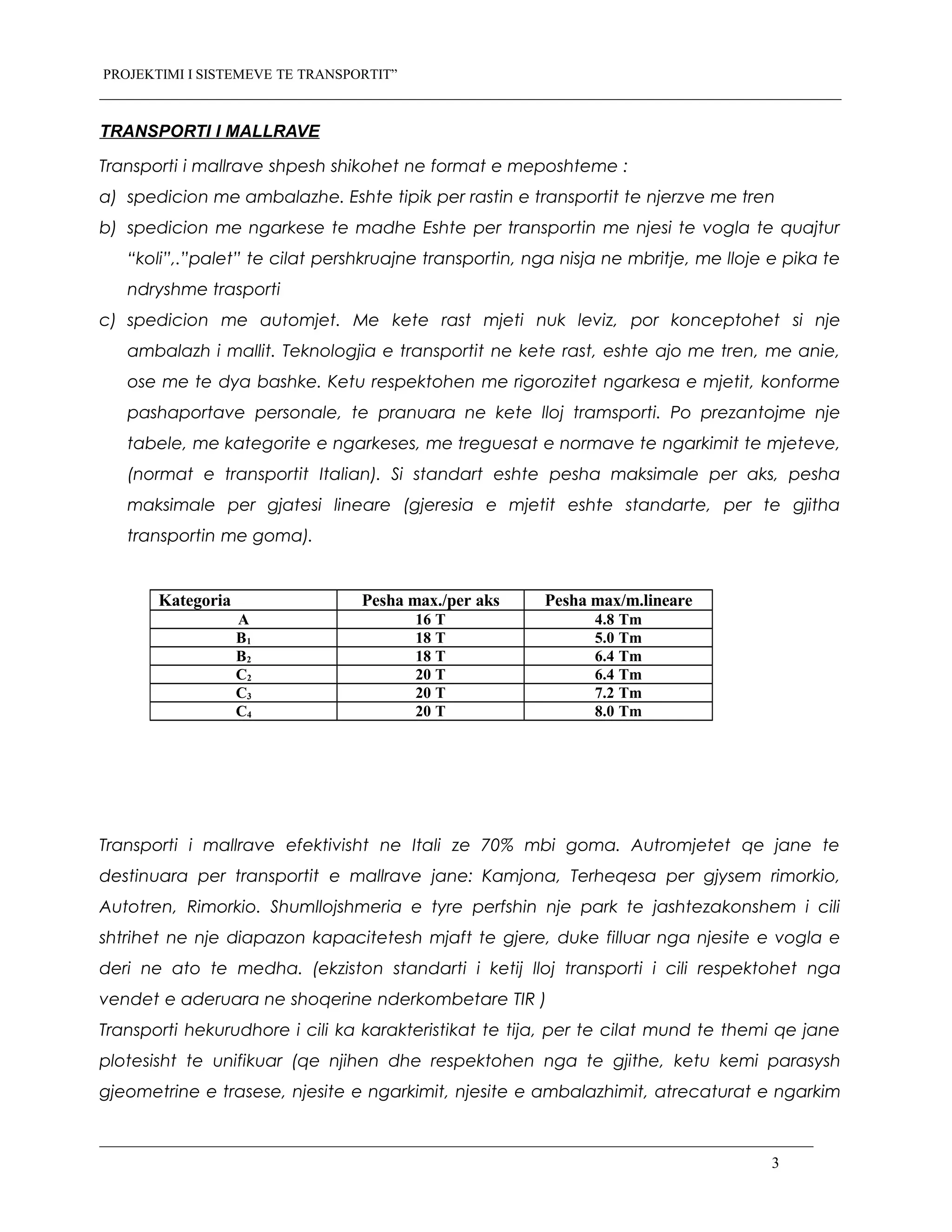 PROJEKTIMI I SISTEMEVE TE TRANSPORTIT”
TRANSPORTI I MALLRAVE
Transporti i mallrave shpesh shikohet ne format e meposhteme :
a) spedicion me ambalazhe. Eshte tipik per rastin e transportit te njerzve me tren
b) spedicion me ngarkese te madhe Eshte per transportin me njesi te vogla te quajtur
“koli”,.”palet” te cilat pershkruajne transportin, nga nisja ne mbritje, me lloje e pika te
ndryshme trasporti
c) spedicion me automjet. Me kete rast mjeti nuk leviz, por konceptohet si nje
ambalazh i mallit. Teknologjia e transportit ne kete rast, eshte ajo me tren, me anie,
ose me te dya bashke. Ketu respektohen me rigorozitet ngarkesa e mjetit, konforme
pashaportave personale, te pranuara ne kete lloj tramsporti. Po prezantojme nje
tabele, me kategorite e ngarkeses, me treguesat e normave te ngarkimit te mjeteve,
(normat e transportit Italian). Si standart eshte pesha maksimale per aks, pesha
maksimale per gjatesi lineare (gjeresia e mjetit eshte standarte, per te gjitha
transportin me goma).
Transporti i mallrave efektivisht ne Itali ze 70% mbi goma. Autromjetet qe jane te
destinuara per transportit e mallrave jane: Kamjona, Terheqesa per gjysem rimorkio,
Autotren, Rimorkio. Shumllojshmeria e tyre perfshin nje park te jashtezakonshem i cili
shtrihet ne nje diapazon kapacitetesh mjaft te gjere, duke filluar nga njesite e vogla e
deri ne ato te medha. (ekziston standarti i ketij lloj transporti i cili respektohet nga
vendet e aderuara ne shoqerine nderkombetare TIR )
Transporti hekurudhore i cili ka karakteristikat te tija, per te cilat mund te themi qe jane
plotesisht te unifikuar (qe njihen dhe respektohen nga te gjithe, ketu kemi parasysh
gjeometrine e trasese, njesite e ngarkimit, njesite e ambalazhimit, atrecaturat e ngarkim
3
Kategoria Pesha max./per aks Pesha max/m.lineare
A 16 T 4.8 Tm
B1 18 T 5.0 Tm
B2 18 T 6.4 Tm
C2 20 T 6.4 Tm
C3 20 T 7.2 Tm
C4 20 T 8.0 Tm
 